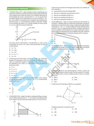 Frente C | Livro 201
7
PVE19_7_MAT_C_25
Desenvolvendo Habilidades
1. C2:H8(PUCMinas-2013–adap.)Ográficomostraoresultadodeuma
experiência relativa à absorção de potássio pelo tecido da folha de
certo vegetal como função do tempo e em condições diferentes de
luminosidade. No escuro, a função linear y = m1x se ajustou bem
aos dados obtidos nesse experimento e, no claro, a função y = m2x
foi a que melhor se aproximou dos resultados dessa experiência.
Nessas funções, y é a quantidade de potássio absorvida, medida
em micromoles por grama, e x é o tempo medido em horas, sendo
m1 e m2 as respectivas taxas de absorção.
0 2
4
12
(no claro)
(no escuro)
3 x
y
Com base nessas informações e considerando m1 como a taxa
de absorção no escuro e m2 como a taxa de absorção no claro, é
correto afirmar:
a) m1 = m2
b) m1 = 2m2
c) m2 = 2m1
d) m1 · m2 = –1
e) m2 = m2
1
2. C2:H8 (Insper-2014) No plano cartesiano, a reta r, de coeficiente
angular 10, intercepta o eixo y em um ponto de ordenada a. Já a
reta s, de coeficiente angular 9, intercepta o eixo y em um ponto
de ordenada b. Se as retas r e s interceptam-se em um ponto de
abscissa 6, então
a) b = a.
b) b = a – 9.
c) b = a – 6.
d) b = a + 9.
e) b = a + 6.
3. C2:H8 (UEPB-2011) As bases de um trapézio têm como suporte
as retas de equações x – y – 1 = 0 e 3y – 3x + 5 = 0. A altura deste
trapézio em cm é:
a)
2
3
b)
2
3
c)
3
2
d)
2
3
e)
8
3 2
4. C2:H8(ACAFE-2016–adap.)Considereoretângulodafiguraaseguir,
comumladocontidonaretas:x–2=0,ooutronoeixodasabscissas
e um vértice P na reta R que passa pelos pontos A (10, 0) e B (2, 8).
B
y
0
C
s
P
A
r x
O valor da área máxima do retângulo hachurado, em unidades de
área, equivale a
a) quarta parte da área do triângulo ABC.
b) área de um retângulo cujo perímetro é 20 u.c.
c) área de um quadrado de lado 4 u.c.
d) área de um quadrado de lado 6 u.c.
e) área de um quadrado de lado 8 u.c.
5. C2:H8 (UNEB-2013 – adap.) Um mapa rodoviário foi desenhado, na
escalade1:1000000,sobreumsistemadecoordenadascartesianas,
graduadoemcentímetros.Nessemapa,arodoviaprincipalobedece
à equação 5x + 12y + 2 = 0 e duas cidades A e B são indicadas pelos
pontos(1,6)e(5,2),respectivamente.Nessascondições,sabendo-se
que uma cidade C está localizada nesse mapa, exatamente sobre o
pontomédiodosegmentoqueuneascidadesAeB,pode-seafirmar
que a distância da cidade C à rodovia principal, em km, é igual a
a) 5.
b) 15.
c) 20.
d) 35.
e) 50.
6. C2:H8 (FALBE-2016 – adap.) A figura a seguir ilustra as localizações
de um Posto de Saúde (P) e de um trecho retilíneo de uma rodovia
(AB) em um plano cartesiano ortogonal, na escala 1:200.
y
P
30
20
A
–20 0 20 x
B
–10
Pretende-se construir uma estrada ligando o Posto à rodovia, de
modo que a distância entre eles seja a menor possível. Se a unida-
de de medida real é o metro, a distância entre o Posto e a rodovia
deverá ser
a) 600 m.
b) 800 m.
c) 2 km.
d) 4 km.
e) 6 km.
7. C2:H8 (Unisa-2013) Na figura, ABCD é um quadrado.
D(–4, 0)
B(4, 2)
A
x
y
C(1,–3)
A distância do ponto A ao ponto (0, 0) é
a) 30
b) 46
c) 26
d) 22
e) 38
PG19LP424SDM0_MIOLO_PVE19_4_MAT_LP.indb 201 27/05/2019 16:56:25
 