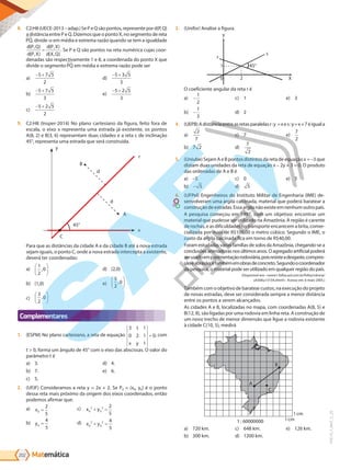 Matemática
202
PVE19_7_MAT_C_25
8. C2:H8(UECE-2013–adap.)SePeQsãopontos,representepord(P,Q)
a distância entre P e Q. Dizemos que o ponto X, no segmento de reta
PQ, divide-o em média e extrema razão quando se tem a igualdade
d P Q
d P X
d P X
d X Q
( , )
( , )
( , )
( , )
= . Se P e Q são pontos na reta numérica cujas coor-
denadas são respectivamente 1 e 8, a coordenada do ponto X que
divide o segmento PQ em média e extrema razão pode ser
a)
− +
5 7 5
2
b)
− +
5 7 5
3
c)
− +
5 2 5
2
d)
− +
5 3 5
3
e)
− +
5 2 5
3
9. C2:H8 (Insper-2014) No plano cartesiano da figura, feito fora de
escala, o eixo x representa uma estrada já existente, os pontos
A(8, 2) e B(3, 6) representam duas cidades e a reta r, de inclinação
45°, representa uma estrada que será construída.
y
d
d
B
A
r
x
C
45°
Para que as distâncias da cidade A e da cidade B até a nova estrada
sejam iguais, o ponto C, onde a nova estrada intercepta a existente,
deverá ter coordenadas:
a)
1
2
0
,






b) (1,0)
c)
3
2
0
,






d) (2,0)
e)
5
2
0
,






Complementares
1. (ESPM) No plano cartesiano, a reta de equação
3 1
0 2 1
1
0
t
x y
= , com
t > 0, forma um ângulo de 45° com o eixo das abscissas. O valor do
parâmetro t é
a) 3.
b) 7.
c) 5.
d) 4.
e) 6.
2. (UFJF) Consideramos a reta y = 2x + 2. Se P0 = (x0, y0) é o ponto
dessa reta mais próximo da origem dos eixos coordenados, então
podemos afirmar que:
a) x0
2
5
=
b) y0
4
5
=
c) x y
0
2
0
2 2
5
+ =
d) x y
0
2
0
2 4
5
+ =
3. (Unifor) Analise a figura.
y
s
x
r
0 2
1 45°
s
X
45°
2
0
1
r
y
O coeficiente angular da reta r é
a) -
1
2
b) -
1
3
c) 1
d) 2
e) 3
4. (UEPB)Adistânciaentreasretasparalelasr:y =xes:y=x+7éiguala
a)
2
7
b) 7 2
c) 7
d)
7
2
e)
7
2
5. (Uniube) Sejam A e B pontos distintos da reta de equação x = –3 que
distam duas unidades da reta de equação x – 2y + 3 = 0. O produto
das ordenadas de A e B é
a) –5
b) - 5
c) 0
d) 5
e) 5
6. (UFPel) Engenheiros do Instituto Militar de Engenharia (IME) de-
senvolveram uma argila calcinada, material que poderá baratear a
construçãodeestradas.Essaargilanãoexisteemnenhumoutropaís.
A pesquisa começou em 1997, com um objetivo: encontrar um
material que pudesse ser utilizado na Amazônia. A região é carente
de rochas, e as dificuldades no transporte encarecem a brita, comer-
cializada por mais de R$100,00 o metro cúbico. Segundo o IME, o
custo da argila calcinada fica em torno de R$40,00.
Foram estudadas várias famílias de solos da Amazônia, chegando-se a
conclusõesanimadorasnosúltimosanos.Oagregadoartificialpoderá
serusadoempavimentaçãorodoviária,poisresisteadesgaste,compres-
sãoeabrasão,etambémemobrasdeconcreto.Segundoocoordenador
da pesquisa, o material pode ser utilizado em qualquer região do país.
(Disponível em: <www1.folha.uol.com.br/folha/ciência/
ult306u13159.shtml>. Acesso em: 6 maio 2005.)
Também com o objetivo de baratear custos, na execução do projeto
de novas estradas, deve ser considerada sempre a menor distância
entre os pontos a serem alcançados.
As cidades A e B, localizadas no mapa, com coordenadas A(8, 5) e
B(12, 8), são ligadas por uma rodovia em linha reta. A construção de
um novo trecho de menor dimensão que ligue a rodovia existente
à cidade C(10, 5), medirá
A
B
C
1 : 60000000
1cm
1cm
a) 720 km.
b) 300 km.
c) 648 km.
d) 1200 km.
e) 126 km.
PG19LP424SDM0_MIOLO_PVE19_4_MAT_LP.indb 202 27/05/2019 16:56:29
 