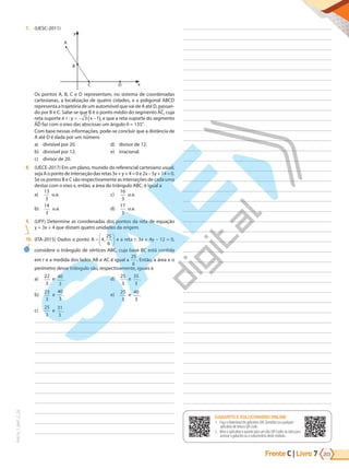 Frente C | Livro 203
7
PVE19_7_MAT_C_25
GABARITO ONLINE
1. Faça o download do aplicativo SAE Questões ou qualquer aplicativo
de leitura QR Code.
2. Abra o aplicativo e aponte para o QR Code ao lado.
3. O gabarito deste módulo será exibido em sua tela.
GABARITO E SOLUCIONÁRIO ONLINE
1. Faça o download do aplicativo SAE Questões ou qualquer
aplicativo de leitura QR Code.
2. Abra o aplicativo e aponte para um dos QR Codes ao lado para
acessar o gabarito ou o solucionário deste módulo.
7. (UESC-2011)
A
B
C D x
y
Os pontos A, B, C e D representam, no sistema de coordenadas
cartesianas, a localização de quatro cidades, e a poligonal ABCD
representa a trajetória de um automóvel que vai de A até D, passan-
do por B e C. Sabe-se que B é o ponto médio do segmento AC, cuja
reta-suporte é r y x
: = − −
( )
3 1 , e que a reta-suporte do segmento
AD faz com o eixo das abscissas um ângulo = 135°.
Com base nessas informações, pode-se concluir que a distância de
A até D é dada por um número
a) divisível por 20.
b) divisível por 12.
c) divisor de 20.
d) divisor de 12.
e) irracional.
8. (UECE-2017) Em um plano, munido do referencial cartesiano usual,
seja A o ponto de interseção das retas 3x + y + 4 = 0 e 2x – 5y + 14 = 0.
Se os pontos B e C são respectivamente as interseções de cada uma
destas com o eixo x, então, a área do triângulo ABC, é igual a
a)
13
3
u.a.
b)
14
3
u.a.
c)
16
3
u.a.
d)
17
3
u.a.
9. (UFF) Determine as coordenadas dos pontos da reta de equação
y = 3x + 4 que distam quatro unidades da origem.
10. (ITA-2015) Dados o ponto A =






4
25
6
, e a reta r: 3x + 4y – 12 = 0,
considere o triângulo de vértices ABC, cuja base BC está contida
em r e a medida dos lados AB e AC é igual a
25
6
. Então, a área e o
perímetro desse triângulo são, respectivamente, iguais a
a)
22
3
e 40
3
.
b)
23
3
e
40
3
.
c)
25
3
e
31
3
.
d)
25
3
e
35
3
.
e)
25
3
e
40
3
.
PG19LP424SDM0_MIOLO_PVE19_4_MAT_LP.indb 203 27/05/2019 16:56:32
 