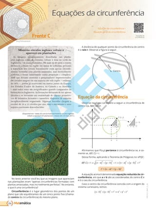 Matemática
Kilroy79/Shutterstock
Frente C
204
PVE19_7_MAT_C_26
VERSÃO 3.3
(Disponível em: <www.ufo.com.br/noticias/misterio-circulos-ingleses-
voltam-a-aparecer-em-plantacoes>. Acesso em: 23 maio 2017.)
abramsdesign/Shutterstock
No texto anterior você leu que as imagens que apareciam
nas plantações eram “apenas circunferências formadas com
plantas amassadas, mas incrivelmente perfeitas”. No entanto,
o que é uma circunferência?
Circunferência é o lugar geométrico dos pontos de um
plano que são equidistantes de um único ponto fixo (chama-
do centro da circunferência) do mesmo plano.
A distância de qualquer ponto da circunferência do centro
é o raio r. Observe a figura a seguir.
R
a
i
o
Centro
Equação da circunferência
Observe no plano cartesiano a seguir a circunferência de
centro C(a, b) e raio r:
P (x, y)
x
y
C (a, b)
a
b
x
y
Q
r
P
C Q
y – b
x – a
Afirmamos que P(x,y) pertence à circunferência se, e so-
mente se, d(P, C) = r.
Dessa forma, aplicando o Teorema de Pitágoras no PQC:
d P C r x a y b r x a y b r
( , ) = ⇒ −
( ) + −
( ) = ⇒ −
( ) + −
( ) =
2 2 2 2 2
r2
= (x – a)2
+ (y – b)2
A equação acima é denominada equação reduzida da cir-
cunferência, em que a e b são as coordenadas do centro C e
r é o raio da circunferência.
Caso o centro da circunferência coincida com a origem do
sistema cartesiano, temos:
x y r x y r
−
( ) + −
( ) = ⇒ + =
0 0
2 2 2 2 2 2
Mistério: círculos ingleses voltam a
aparecer em plantações
As imagens minuciosamente desenhadas nas planta-
ções inglesas, como de costume, voltam à tona no verão da
Inglaterra – de maio a setembro. Há mais de 20 anos o evento
tornou-se comum na região em época de colheitas, próximo
à maturação dos cereais. Inicialmente eram apenas circunfe-
rências formadas com plantas amassadas, mas incrivelmente
perfeitas, e foram aumentando numa proporção e complexi-
dade que deixam cientistas e pesquisadores impressionados.
Os círculos surgem em sua maioria em solo inglês – estiman-
do 98% –, porém já ocorreram em outros países da Europa,
nos Estados Unidos da América, no Canadá e na Austrália
– mas todos esses são insignificantes quando comparados às
formações na Inglaterra. As formações deixaram de ser apenas
círculos e se tornaram um emaranhado de objetos geométri-
cos de inúmeros formatos e tamanhos, dispostos de maneira
inexplicavelmente organizada. Algumas fazendas chegam a
receber de 10 a 15 círculos por ano, mas o mecanismo e seus
autores continuam desconhecidos.
Equação da circunferência •
Equação geral da circunferência
Equações da
circunferência
Equações da circunferência
PG19LP424SDM0_MIOLO_PVE19_4_MAT_LP.indb 204 27/05/2019 16:56:54
 