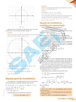 Frente C | Livro 205
7
PVE19_7_MAT_C_26
D
O
B
y
x
C A
OA raio r
=
Note que essa circunferência intersecta o eixo x nos pon-
tos A(r, 0) e C(–r, 0), e o eixo y em B(0, r) e D(0, –r).
9 Exemplo:
Qual é a equação reduzida da circunferência que passa pelo
ponto P(2, 3) e cujo centro o ponto ( 1, 1)
0
1
1 2 3
2
3
4
P
C
–1
–1
–2
–2
–3
y
x
Solução:
r x a y b r r
= −
( ) + −
( ) ⇒ = − −
( ) + −
( ) ⇒ =
2 2 2 2
2 1 3 1 13
( )
a equa o reduzida da circunfer ncia, temos:
x a y b r x y
x y
−
( ) + −
( ) = ⇒ +
( ) + −
( ) =( ) ⇒
⇒ +
( ) + −
( ) =
2 2 2 2 2 2
2 2
1 1 13
1 1 13
Equação geral da circunferência
Para obtermos a equação geral de uma circunferência,
basta desenvolver a equação reduzida. Dessa forma:
x a y b r x ax a y by b r
x y ax by a
−
( ) + −
( ) = ⇒ − + + − + − = ⇒
⇒ + − − +
2 2 2 2 2 2 2 2
2 2
2 2 0
2 2 2
2 2 2
2 2 2
2 2
0
2 2 0
+ − =
= + −
+ − − + =
b r
Considerando c a b r
x y ax by c
, temos:
A equação geral da circunferência é dada por
x2
+ y2
- 2ax - 2by + c = 0
9 Exemplo:
etermine a equa o eral e reduzida da circunfer ncia cujo centro
(3, 1) e cujo raio mede 2 cm.
Solução:
a equa o (x - a)2
+ ( b)2
= r2
, temos:
(x 3)2
+ ( + 1) = 22
⇒ (x - 3)2
+ ( + 1)2
= 4.
sta a equa o reduzida da circunfer ncia. Ao desenvolver essa
equa o, encontramos a equa o eral da circunfer ncia:
(x 3)2
+ ( + 1)2
= 4 ⇒ x2
-6x + + 2
+ 2 + 1 - 4 = 0 ⇒
⇒ x2
+ 2
- 6x + 2 + 6 = 0
Equação da circunferência:
condições para representação
Seja a circunferência de equação geral:
x2
+ y2
– 2mx – 2ny + (m2
+ n2
– r2
) = 0 (1)
Pr ure a di e ue a e ua era d 2.   rau
com duas incógnitas dada por
Ax2
+ Bxy + Cy2
+ Dx + Ey + F = 0 (2)
deve satisfazer para que represente uma circunferência.
É necessário e suficiente que consigamos determinar os
valores de m, n e r, finitos e determinados, tais que as duas
equações, (1) e (2), tenham as mesmas soluções.
Confrontando os coeficientes dos termos semelhantes
nas equações citadas, levando–se em conta que B = 0 (porque
não existe o termo em xy na equação (1)) e que A 0, condição
obrigatória da álgebra, conclui-se que:
A C D
m
E
n
F
m n r
1 1 2 2 2 2 2
= =
−
=
−
=
+ −
Dessas proporções tiramos:
A = C 0
2Am = –D
2An = –E
A(m2
+ n2
– r2
) = F
As condições A = C e B = 0, não dependendo das incógnitas
m, n e r, verificam–se por si mesmas, então, são condições
necessárias. São também suficientes porque, desde que se-
jam verificadas, permitem determinar os valores de m, n e r.
Concluímos que, dada uma equação do 2.º grau com duas
variáveis, as condições necessárias e suficientes para que a
equação represente uma circunferência, no sistema cartesia-
no ortogonal, são A = C 0 e B = 0.
Respeitadas essas condições, pode-se aferir que:
1) − −






D
A
E
A
2 2
, é o centro da circunferência
2) F = Am2
+ An2
– Ar2
⇒ r
Am An F
A
=
+ −
2 2
Logo, r
A
D
A
A
E
A
F
A
ou r
D E AF
A
=
⋅ + ⋅ −
=
+ −
2
2 2 2 2
4 4 4
2
2
é o raio
da circunferência.
Então,
Se D2
+ E2
– 4AF > 0 ⇒ circunferência real de centro
(m, n) e de raio r.
Se D2
+ E2
– 4AF = 0 ⇒ circunferência de raio nulo, reduzindo-
-se ao ponto (m, n).
Se D2
+ E2
– 4AF < 0 ⇒ circunferência imaginária.
PG19LP424SDM0_MIOLO_PVE19_4_MAT_LP.indb 205 27/05/2019 16:57:09
 