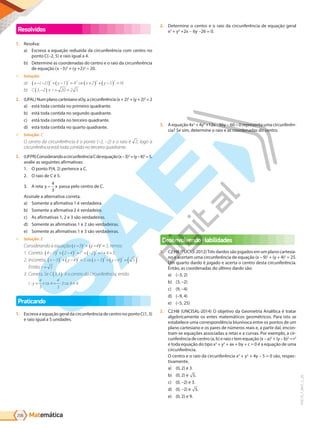 Matemática
206
PVE19_7_MAT_C_26
Resolvidos
1. Resolva:
a) Escreva a equação reduzida da circunferência com centro no
ponto C(–2, 5) e raio igual a 4.
b) Determine as coordenadas do centro e o raio da circunferência
de equação x -3 2
+ y +2 2
= 20.
9 Solução:
a) x y x y
− −
( ) + −
( ) = ⇒ +
( ) + −
( ) =
( )
2 5 4 2 5 16
2 2 2 2 2
b) C e r
3 2 20 2 5
,−
( ) = =
2. (UFAL)NumplanocartesianoxOy,acircunferência(x+2)2
+(y+2)2
=2
a) está toda contida no primeiro quadrante.
b) está toda contida no segundo quadrante.
c) está toda contida no terceiro quadrante.
d) está toda contida no quarto quadrante.
9 Solução:
O centro da circunferência é o ponto (–2, –2) e o raio é 2, logo a
circunferência está toda contida no terceiro quadrante.
3. (UFPR)ConsiderandoacircunferênciaCdeequação(x–3)2
+(y–4)2
=5,
avalie as seguintes afirmativas:
1. O ponto P(4, 2) pertence a C.
2. O raio de C é 5.
3. A reta y x
=
4
3
passa pelo centro de C.
Assinale a alternativa correta.
a) Somente a afirmativa 1 é verdadeira.
b) Somente a afirmativa 2 é verdadeira.
c) As afirmativas 1, 2 e 3 são verdadeiras.
d) Somente as afirmativas 1 e 2 são verdadeiras.
e) Somente as afirmativas 1 e 3 são verdadeiras.
9 Solução: E
Considerando a equação x -3 2
+ y -4 2
= 5, temos:
1. Correta. 4 3 2 4 1 2 1 4 5
2 2 2 2
−
( ) + −
( ) = + −
( ) = + =
2. Incorreta. x y x y
−
( ) + −
( ) = ⇒ −
( ) + −
( ) =( )
3 4 5 3 4 5
2 2 2 2 2
Então, r = 5
3. Correta. Se C 3 4
,
( ) é o centro da circunferência, então
r y x
: = ⇒ = ⋅ ⇒ =
4
3
4
4
3
3 4 4
Praticando
1. Escreva a equação geral da circunferência de centro no ponto C(1, 3)
e raio igual a 5 unidades.
2. Determine o centro e o raio da circunferência de equação geral
x2
+ y2
+2x - 6y -26 = 0.
3. A equação 4x2
+ 4y2
+12x -36y - 60 = 0 representa uma circunferên-
cia? Se sim, determine o raio e as coordenadas do centro.
Desenvolvendo Habilidades
1. C2:H8 (PUCRS-2012)Três dardos são jogados em um plano cartesia-
no e acertam uma circunferência de equação (x – 9)2
+ (y + 4)2
= 25.
Um quarto dardo é jogado e acerta o centro desta circunferência.
Então, as coordenadas do último dardo são:
a) (–3, 2)
b) (3, –2)
c) (9, –4)
d) (–9, 4)
e) (–5, 25)
2. C2:H8 (UNCISAL-2014) O objetivo da Geometria Analítica é tratar
algebricamente os entes matemáticos geométricos. Para isto se
estabelece uma correspondência biunívoca entre os pontos de um
plano cartesiano e os pares de números reais e, a partir daí, encon-
tram-se equações associadas a retas e a curvas. Por exemplo, a cir-
cunferência de centro (a, b) e raio r tem equação (x – a)2
+ (y – b)2
= r2
e toda equação do tipo x2
+ y2
+ ax + by + c = 0 é a equação de uma
circunferência.
O centro e o raio da circunferência x2
+ y2
+ 4y – 5 = 0 são, respec-
tivamente,
a) (0, 2) e 3.
b) (0, 2) e 5.
c) (0, –2) e 3.
d) (0, –2) e 5.
e) (0, 2) e 9.
PG19LP424SDM0_MIOLO_PVE19_4_MAT_LP.indb 206 27/05/2019 16:57:28
 