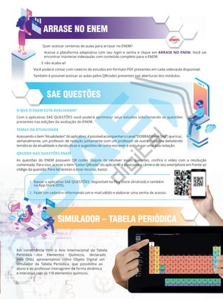 SAE QUESTÕES
ARRASE NO ENEM
Em consonância com o Ano Internacional da Tabela
Periódica dos Elementos Químicos, declarado
pela ONU, apresentamos como Objeto Digital um
simulador da Tabela Periódica, que possibilita ao
aluno e ao professor interagirem de forma dinâmica
e interativa com os 118 elementos químicos.
O QUE O ENEM ESTÁ AVALIANDO?
Com o aplicativo SAE QUESTÕES você poderá aprimorar seus estudos solucionando as questões
presentes nas edições da avaliação do ENEM.
TEMAS DA ATUALIDADE
Acessandooitem“Atualidades”doaplicativo,épossívelacompanharocanal“DOBRADINHASAE”,quetraz,
semanalmente, um professor de redação juntamente com um professor de outra disciplina debatendo
temáticas da atualidade e dando dicas e sugestões de como escrever e estruturar uma boa redação.
QRCODE NAS QUESTÕES ENEM
As questões do ENEM possuem QR codes. Depois de resolver essas questões, confira o vídeo com a resolução
comentada. Para isso, acesse o item “Leitor QRcode” do aplicativo e posicione a câmera de seu smartphone em frente ao
código da questão. Para ter acesso a esse recurso, basta:
1. Baixar o aplicativo SAE QUESTÕES, disponível na Play Store (Android) e também
na App Store (IOS).
2. Fazer um cadastro informando um e-mail válido e elaborar uma senha de acesso.
SIMULADOR – TABELA PERIÓDICA
Quer acessar centenas de aulas para arrasar no ENEM?
Acesse a plataforma adaptativa com seu login e senha e clique em ARRASE NO ENEM. Você vai
encontrar inúmeras videoaulas com conteúdo completo para o ENEM.
E não acaba aí!
Você poderá contar com roteiros de estudos em formato PDF presentes em cada videoaula disponível.
Também é possível acessar as aulas pelos QRcodes presentes nas aberturas dos módulos.
SIMULADOR – TABELA PERIÓDICA
PG19LP424SDM0_MIOLO_PVE19_4_MAT_LP.indb 5 27/05/2019 16:45:53
 