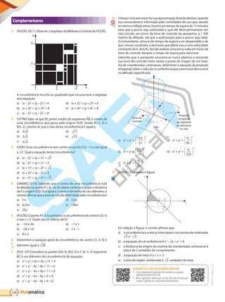 Matemática
208
PVE19_7_MAT_C_26
Complementares
1. (PUCRS-2011) Observe o logotipo da Biblioteca Central da PUCRS:
y
x
4
4
2
2
A circunferência inscrita no quadrado que circunscreve o logotipo
tem equação:
a) (x – 2)2
+ (y – 2)2
= 4
b) (x + 2)2
+ (y + 2)2
= 4
c) (x – 2)2
+ (y – 2)2
= 8
d) (x + 2)2
+ (y + 2)2
= 8
e) (x + 4)2
+ (y + 4)2
= 8
2. (UFTM) Sabe-se que M, ponto médio do segmento AB, é centro de
uma circunferência que passa pela origem (0,0). Sendo A(–1, 4) e
B(5, 2), conclui-se que o raio dessa circunferência é igual a:
a) 4 5
b) 3 5
c) 3 2
d) 17
e) 13
3. (UFRJ) Uma circunferência tem centro no ponto C(2; –1) e raio igual
a 2. Qual a equação desta circunferência?
a) (x – 2)2
+ (y + 1)2
= 2
b) (x – 2)2
+ (y + 1)2
= 2
c) (x + 1)2
+ (y – 2)2
= 2
d) (x + 2)2
+ (y – 1)2
= 2
e) (x – 2)2
+ (y – 1)2
= 2
4. (UNIVAG-2014) Sabendo que o centro de uma circunferência está
localizado no ponto P (–8, –6) do plano cartesiano e que a distância
de P à origem O (0, 0) é igual a 2 vezes o tamanho do seu diâmetro, é
corretoafirmarqueaáreadocírculodelimitadapelacircunferênciaé
a) 5 .
b) 6,25 .
c) 25 .
d) 2,5 .
e) 100 .
5. (PUCRS) O ponto P(–3; b) pertence à circunferência de centro C(0; 3)
e raio r = 5. Quais são os valores de b?
a) –14 e 20.
b) –20 e 14.
c) 8 e 2.
d) –7 e 1.
e) 7 e –1.
6. Determine a equação geral da circunferência de centro C(–3, 4) e
diâmetro igual a 20 .
7. (PUC–SP) Considere os pontos A(0, 0), B(2; 3) e C (4; 1). O segmento
BC é um diâmetro da circunferência de equação:
a) x2
+ y2
+ 6x + 4y + 11 = 0
b) x2
+ y2
– 6x – 4y + 11 = 0
c) x2
+ y2
– 4x + 9y + 11 = 0
d) x2
+ y2
– 6x – 4y + 9 = 0
e) x2
+ y2
– 4x – 9y + 9 = 0
8. (Unesp)Umaaeronavefazsuaaproximaçãofinaldodestino,quando
seu comandante é informado pelo controlador de voo que, devido
ao intenso tráfego aéreo, haverá um tempo de espera de 15 minutos
para que o pouso seja autorizado e que ele deve permanecer em
rota circular, em torno da torre de controle do aeroporto, a 1 500
metros de altitude, até que a autorização para o pouso seja dada.
O comandante, cônscio do tempo de espera a ser despendido e de
que, nessas condições, a aeronave que pilota voa a uma velocidade
constante deVc (km/h), decide realizar uma única volta em torno da
torre de controle durante o tempo de espera para aterrissar.
Sabendo que o aeroporto encontra-se numa planície e tomando
sua torre de controle como sendo o ponto de origem de um siste-
ma de coordenadas cartesianas, determine a equação da projeção
ortogonal,sobreosolo,dacircunferênciaqueaaeronavedescreverá
na altitude especificada.
y
x
Solo
Torre de
controle
Projeção
ortogonal
da trajetória
da aeronave
no solo
a) x2
+ y2
=
15
2
2
Vc
π






b) x2
+ y2
=
2
2
Vc
π






c) x2
+ y2
=
Vc
2
2
π






d) x2
+ y2
=
Vc
8
2
π






e) x2
+ y2
=
Vc
32
2
π






9. (UDESC) Considere a figura.
2 3
C
A
o
–1
B
y
x
t
Em relação à figura, é correto afirmar que:
a) acircunferênciaearetaseinterceptamnospontosdeordenadas
2 e - 2.
b) a equação da circunferência é x2
– 2x + y2
= 0.
c) a distância da origem do sistema de coordenadas cartesianas à
reta é de 2 unidades de comprimento.
d) a equação da reta t é y = x + 2.
e) a área da região sombreada é 2 unidades de área.
GABARITO ONLINE
1. Faça o download do aplicativo SAE Questões ou qualquer aplicativo
de leitura QR Code.
2. Abra o aplicativo e aponte para o QR Code ao lado.
3. O gabarito deste módulo será exibido em sua tela.
GABARITO E SOLUCIONÁRIO ONLINE
1. Faça o download do aplicativo SAE Questões ou qualquer
aplicativo de leitura QR Code.
2. Abra o aplicativo e aponte para um dos QR Codes ao lado para
acessar o gabarito ou o solucionário deste módulo.
PG19LP424SDM0_MIOLO_PVE19_4_MAT_LP.indb 208 27/05/2019 16:57:57
 