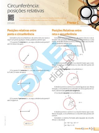 Frente C | Livro
emEF/Shutterstock
Frente C
VERSÃO 3.3
209
PVE19_7_MAT_C_27
7
Posições relativas entre
ponto e circunferência
Considere uma circunferência de centro C(m,n) e raio r, e
seja P um ponto qualquer. Então, podemos admitir que:
1.º) o ponto P é interior à , ou seja, a distância do ponto P
até C é menor do que r.
P
C
d(P, C) < r
2.º) o ponto P é exterior à , ou seja, a distância do pon-
t  P at C ai r d ue r.
P C
d(P, C) > r
3.º) o ponto P pertence à , u e a, a di t ia d t  P
até C é igual a r.
P C
d(P, C) = r
Posições Relativas entre
reta e circunferência
Considere uma circunferência de e tr C , e rai  r.
Existem três posições relativas entre a circunferência e uma
reta t. Sendo d a distância entre a reta e o centro da circunfe-
rência, podemos admitir que
1.º) a reta t é exterior à circunferência :
r
C
d > r
d
t
A distância entre o centro C e a reta t é maior que o raio.
Nessa situação, a circunferência e a reta não têm ponto em
comum.
2.º) a reta t é tangente à circunferência :
C
d = r
t
A distância entre o centro C e a reta t é igual ao raio. Nessa
situação, a circunferência e a reta têm um único ponto em co-
mum, denominado ponto de tangência.
3.º) a reta t é secante à circunferência :
M
B
r
A
C
d < r
d
t
A distância entre o centro C e a reta t é menor que o raio.
Nessa situação, a circunferência e a reta têm dois pontos em
comum.
Considere o sistema formado pela equação da circunfe-
rência e da reta t:
(x – m)2
+ (y – n)2
= r2
ax + by + c = 0
Posições relativas entre ponto e circunferência • Posições Relativas entre reta
e circunferência • Posições relativas entre duas circunferências
Posições relativas
da circunferência
Circunferência:
posições relativas
PG19LP424SDM0_MIOLO_PVE19_4_MAT_LP.indb 209 27/05/2019 16:58:18
 