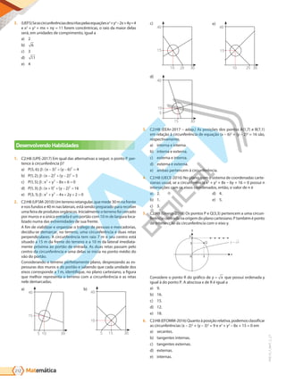 Matemática
212
PVE19_7_MAT_C_27
3. (UEFS)Seascircunferênciasdescritaspelasequaçõesx2
+y2
–2x+4y=4
e x2
+ y2
+ mx + ny = 11 forem concêntricas, o raio da maior delas
será, em unidades de comprimento, igual a
a) 2
b) 6
c) 3
d) 11
e) 4
Desenvolvendo Habilidades
1. C2:H8 (UPE-2017) Em qual das alternativas a seguir, o ponto P per-
tence à circunferência ?
a) P x y
( , ); : ( ) ( )
5 6 3 6 4
2 2
β − + − =
b) P x y
( , ); : ( ) ( )
1 2 2 2 5
2 2
β − + − =
c) P x y x
( , ); :
1 5 8 6 0
2 2
β + − + =
d) P x y
( , ); : ( ) ( )
1 3 1 2 16
2 2
β + + − =
e) P x y x y
( , ); :
3 1 4 2 2 0
2 2
β + − + + =
2. C2:H8(UFSM-2010)Umterrenoretangular,quemede30mnafrente
e nos fundos e 40 m nas laterais, está sendo preparado para receber
uma feira de produtos orgânicos. Inicialmente o terreno foi cercado
por muros e a única entrada é um portão com 10 m de largura loca-
lizado numa das extremidades de sua frente.
A fim de viabilizar e organizar o tráfego de pessoas e mercadorias,
decidiu-se demarcar, no terreno, uma circunferência e duas retas
perpendiculares. A circunferência tem raio 7 m e seu centro está
situado a 15 m da frente do terreno e a 10 m da lateral imediata-
mente próxima ao portão de entrada. As duas retas passam pelo
centro da circunferência e uma delas se inicia no ponto médio do
vão do portão.
Considerando o terreno perfeitamente plano, desprezando as es-
pessuras dos muros e do portão e sabendo que cada unidade dos
eixos corresponde a 1m, identifique, no plano cartesiano, a figura
que melhor representa o terreno com a circunferência e as retas
nele demarcadas.
a)
40
15
30
10
5
b)
40
10
30
15
5
c)
40
15
30
20
10
d)
40
10
5
30
15
e)
40
15
30
10 25
3. C2:H8 (EEAr-2017 – adap.) As posições dos pontos A(1,7) e B(7,1)
em relação à circunferência de equação (x – 6)2
+ (y – 2)2
= 16 são,
respectivamente,
a) interna e interna.
b) interna e externa.
c) externa e interna.
d) externa e externa.
e) ambas pertencem à circunferência.
4. C2:H8 (UECE-2016) No plano, com o sistema de coordenadas carte-
sianas usual, se a circunferência x2
+ y2
+ 8x – 6y + 16 = 0 possui n
interseções com os eixos coordenados, então, o valor de n é
a) 2.
b) 1.
c) 3.
d) 4.
e) 5.
5. C2:H8 (Unesp-2018) Os pontos P e Q(3,3) pertencem a uma circun-
ferência centrada na origem do plano cartesiano. P também é ponto
de intersecção da circunferência com o eixo y.
P
Q
y
y x
x
0 3
3
Considere o ponto R do gráfico de y = x que possui ordenada y
igual à do ponto P. A abscissa x de R é igual a
a) 9.
b) 16.
c) 15.
d) 12.
e) 18.
6. C2:H8(EFOMM-2016)Quantoàposiçãorelativa,podemosclassificar
as circunferências (x – 2)2
+ (y – 3)2
= 9 e x2
+ y2
– 8x + 15 = 0 em
a) secantes.
b) tangentes internas.
c) tangentes externas.
d) externas.
e) internas.
PG19LP424SDM0_MIOLO_PVE19_4_MAT_LP.indb 212 27/05/2019 16:58:56
 