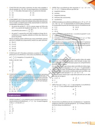 Frente C | Livro 213
7
PVE19_7_MAT_C_27
7. C2:H8 (FGV-2013) No plano cartesiano, há duas retas paralelas à
reta de equação 3x + 4y + 60 = 0 e que tangenciam a circunferência
x2
 + y2
 = 4. Uma delas intercepta o eixo y no ponto de ordenada
a) 2,9.
b) 2,8.
c) 2,7.
d) 2,6.
e) 2,5.
8. C2:H8 (UNIFACS-2012) Uma pessoa faz a caminhada diária no início
da manhã, quando os índices de radiação ultravioleta não oferecem
riscos à saúde, e a trajetória percorrida, representada no sistema de
coordenadas cartesianas, é tal que,
● do ponto de partida O = (0, 0), a pessoa segue em linha reta
até T = (x, y), ponto de tangência da reta 4y + 3x – 25 = 0 a uma
circunferência de centro C =






21
5
28
5
,
● do ponto T, a pessoa faz uma volta completa ao longo da cir-
cunferência e, em seguida, andando em linha reta, retorna ao
ponto de partida.
Nessas condições, pode-se afirmar que, nessa caminhada, a pessoa
percorre k unidades de comprimento, sendo k um valor real entre
a) 20 e 21.
b) 21 e 22.
c) 22 e 23.
d) 23 e 24.
e) 24 e 25.
9. C2:H8 (Fuvest-2011) No plano cartesiano, os pontos (0, 3) e (–1, 0)
pertencem à circunferência C. Uma outra circunferência, de centro
em −






1
2
4
, , é tangente a C no ponto (0, 3).
Então, o raio de C vale
a)
5
8
b)
5
4
c)
5
2
d)
3 5
4
e) 5
10. C2:H8 (EsPCEx/AMAN-2016) Considere a circunferência que passa
pelos pontos (0, 0), (0, 6) e (4, 0) em um sistema de coordenadas or-
togonais. Sabendo que os pontos (0, 6) e (4, 0) pertencem a uma reta
quepassapelocentrodessacircunferência,umadasretastangentes
a essa circunferência, quepassa peloponto (3, –2), tem por equação:
a) 3x – 2y – 13 = 0
b) 2x – 3y – 12 = 0
c) 2x – y – 8 = 0
d) x – 5y – 13 = 0
e) 8x + 3y – 18 = 0
Complementares
1. (UFGD) Considere C1 a circunferência que é concêntrica (que tem o
mesmocentro)àcircunferência C x y y
2
2 2
4 0
: + − = equeétangente
à reta y = x. O raio de C1, é
a) 4
b) 2
c) 2
d) 3
e) 3
2. (UEPB) Duas circunferências têm equações x2
+ (y − 2)2
= 4 e
(x − 1)2
+ y2
= 1. Podemos afirmar que elas são
a) tangentes internas.
b) secantes.
c) tangentes externas.
d) interiores não concorrentes.
e) concêntricas.
3. (UFRGS)Considereascircunferênciasdefinidaspor(x – 3)² + (y – 2)² = 16
e (x –10)² + (y – 2)² = 9, representadas no mesmo plano cartesiano.
As coordenadas do ponto de interseção entre as circunferências são
a) (7, 2)
b) (2, 7)
c) (10, 3)
d) (16, 9)
e) (4, 3)
4. (UFPR-2017) Seja C1 o círculo de raio r = 2 e centro no ponto P = (3, 4)
a) Qual é a equação do círculo C1?
b) Considere o círculo C2 definido pela equação x2
+ y2
= 2
. Para
quais valores de o círculo C1 intersecta o círculo C2?
5. (FGV)No plano cartesiano, o ponto P de coordenadas (7,1) pertence
àcircunferênciadeequaçãox2
+y2
–6x–8y=0.Aretatangenteàcir-
cunferência,passandoporP,interceptaoeixodasabscissasnoponto
a)
25
4
0
,






b) (6, 0)
c)
23
4
0
,






d)
22
4
0
,






e)
21
4
0
,






6. (Mackenzie) Vitória-régia é uma planta aquática típica da região
amazônica. Suas folhas são grandes e têm formato circular, com
uma capacidade notável de flutuação, graças aos compartimentos
de ar em sua face inferior.
Em um belo dia, um sapo estava sobre uma folha de vitória-régia,
cuja borda obedece à equação x2
+ y2
+ 2x + y + 1 = 0, apreciando a
paisagem ao seu redor. Percebendo que a folha que flutuava à sua
frente era maior e mais bonita, resolveu pular para essa folha, cuja
borda é descrita pela equação x2
+ y2
– 2x – 3y + 1 = 0.
A distância linear mínima que o sapo deve percorrer em um salto
para não cair na água é
a) 2 2 1
( )
-
b) 2
c) 2 2
d) 2 2
-
e) 5
7. (UEFS) Para que a reta y = ax + 3 seja tangente à circunferência
x2
– 8x + y2
= 9, seu coeficiente angular deve ser de
a)
3
5
b)
4
3
c)
8
5
d)
5
3
e)
9
4
8. (Fuvest) Uma circunferência de raio 2, localizada no 1.º quadrante,
tangencia o eixo Ox e a reta de equação 4x – 3y = 0. Então, a abscissa
do centro dessa circunferência é
a) 1.
b) 2.
c) 3.
d) 4.
e) 5.
PG19LP424SDM0_MIOLO_PVE19_4_MAT_LP.indb 213 27/05/2019 16:58:59
 