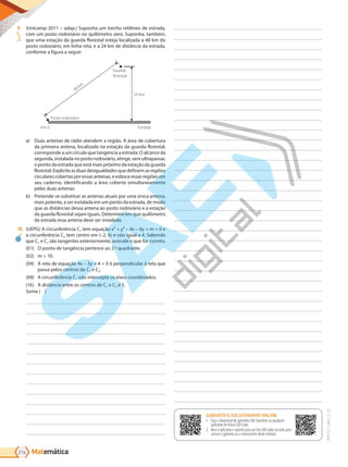 Matemática
214
PVE19_7_MAT_C_27
9. (Unicamp-2011 – adap.) Suponha um trecho retilíneo de estrada,
com um posto rodoviário no quilômetro zero. Suponha, também,
que uma estação da guarda florestal esteja localizada a 40 km do
posto rodoviário, em linha reta, e a 24 km de distância da estrada,
conforme a figura a seguir.
40 km
24 km
Estrada
Posto rodoviário
Guarda
florestal
km 0
a) Duas antenas de rádio atendem a região. A área de cobertura
da primeira antena, localizada na estação da guarda florestal,
corresponde a um círculo que tangencia a estrada. O alcance da
segunda, instalada no posto rodoviário, atinge, sem ultrapassar,
o ponto da estrada que está mais próximo da estação da guarda
florestal.Expliciteasduasdesigualdadesquedefinemasregiões
circulares cobertas por essas antenas, e esboce essas regiões em
seu caderno, identificando a área coberta simultaneamente
pelas duas antenas.
b) Pretende-se substituir as antenas atuais por uma única antena,
mais potente, a ser instalada em um ponto da estrada, de modo
que as distâncias dessa antena ao posto rodoviário e à estação
da guarda florestal sejam iguais. Determine em que quilômetro
da estrada essa antena deve ser instalada.
10. (UEPG) A circunferência C1 tem equação x² + y² – 4x – 6y + m = 0 e
a circunferência C2 tem centro em (–2, 6) e raio igual a 4. Sabendo
que C1 e C2 são tangentes exteriormente, assinale o que for correto.
(1)	 O ponto de tangência pertence ao 2.º quadrante.
(2)	 m > 10.
(3)	 A reta de equação 4x – 3y + 4 = 0 é perpendicular à reta que
passa pelos centros de C1 e C2.
(4)	 A circunferência C1 não intercepta os eixos coordenados.
(5)	 A distância entre os centros de C1 e C2 é 5.
Soma ( )
GABARITO ONLINE
1. Faça o download do aplicativo SAE Questões ou qualquer aplicativo
de leitura QR Code.
2. Abra o aplicativo e aponte para o QR Code ao lado.
3. O gabarito deste módulo será exibido em sua tela.
GABARITO E SOLUCIONÁRIO ONLINE
1. Faça o download do aplicativo SAE Questões ou qualquer
aplicativo de leitura QR Code.
2. Abra o aplicativo e aponte para um dos QR Codes ao lado para
acessar o gabarito ou o solucionário deste módulo.
PG19LP424SDM0_MIOLO_PVE19_4_MAT_LP.indb 214 27/05/2019 16:59:08
 