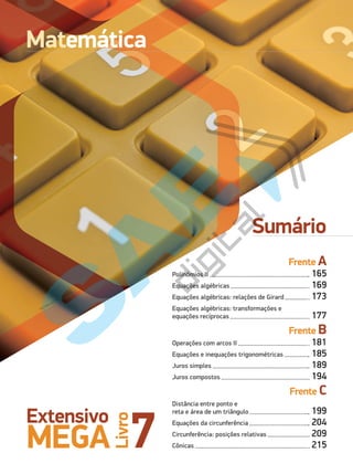 7
Extensivo
MEGA
Livro
Sumário
VICHAILAO/Shutterstock
VICHAILAO/Shutterstock
Matemática
Frente A
Polinômios II 165
Equações algébricas 169
Equações algébricas: relações de Girard 173
Equações algébricas: transformações e
equações recíprocas 177
Frente B
Operações com arcos II 181
Equações e inequações trigonométricas 185
Juros simples 189
Juros compostos 194
Frente C
Distância entre ponto e
reta e área de um triângulo 199
Equações da circunferência 204
Circunferência: posições relativas 209
Cônicas 215
PG19LP424SDM0_MIOLO_PVE19_4_MAT_LP.indb 164 27/05/2019 16:46:14
 