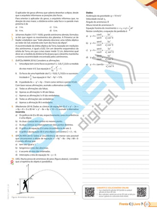 Frente C | Livro 221
7
PVE19_7_MAT_C_28
O aplicador do gesso afirmou que saberia desenhar a elipse, desde
que o arquiteto informasse as posições dos focos.
Para orientar o aplicador do gesso, o arquiteto informou que, na
direção do eixo maior, a distância entre cada foco e a parede mais
próxima é de
a) 3 m.
b) 4 m.
c) 5 m.
d) 6 m.
6. Johannes Kepler (1571-1630), grande astrônomo alemão, formulou
as leis que regem os movimentos dos planetas. A Primeira Lei de
Kepler estabelece que “todo planeta descreve uma órbita elíptica
ao redor do Sol, estando este num dos focos da elipse”.
A excentricidade da órbita elíptica da Terra, baseada em medições
dos astrônomos, é igual a 0,02. Em um desenho esquemático da
órbita da Terra, em que o eixo maior mede 12 cm, determine qual
deve ser a medida da distância focal para que o desenho mantenha
a mesma excentricidade encontrada pelos astrônomos.
7. (EsPCEx/AMAN-2016) Considere as afirmações:
I. UmaelipsetemcomofocosospontosF1(-3,0),F2(3,0)eamedida
do eixo maior é 8. Sua equação é
x y
2 2
16 7
1
+ = .
II. Os focos de uma hipérbole são F1(-10,0), F2(10,0) e a sua excen-
tricidade é
5
3
. Sua equação é 16x2
- 9y2
= 576.
III. A parábola 8x = -y2
+ 6y - 9 tem como vértice o ponto V(3,0).
Com base nessas afirmações, assinale a alternativa correta.
a) Todas as afirmações são falsas.
b) Apenas as afirmações I e III são falsas.
c) Apenas as afirmações I e II são verdadeiras.
d) Todas as afirmações são verdadeiras.
e) Apenas a afirmação III é verdadeira.
8. (Mackenzie-2014) Dadas as cônicas de equações (I) x2
+ y2
- 2x +
+ 8y + 8 = 0 e (II) 4x2
+ y2
- 8x + 8y + 16 = 0, assinale a alternativa
incorreta.
a) Os gráficos de (I) e (II) são, respectivamente, uma circunferência
e uma elipse.
b) As duas cônicas têm centro no mesmo ponto.
c) As duas cônicas se interceptam em dois pontos distintos.
d) O gráfico da equação (I) é uma circunferência de raio 3.
e) O gráfico da equação (II) é uma elipse com centro C = (1, -4).
9. (EPCAr/AFA-2013) Sobre a circunferência de menor raio possível
que circunscreve a elipse de equação x 9y 8x 54y 88
2 2
+ − − + = 0
é correto afirmar que
a) tem raio igual a 1.
b) tangencia o eixo das abscissas.
c) é secante ao eixo das ordenadas.
d) intercepta a reta de equação 4x y
− = 0.
10. (UEL) Numa prova de arremesso de peso (figura abaixo), considere
que a trajetória do objeto é parabólica.
Figura: Arremesso de peso
Dados:
Aceleração da gravidade: g = 10 m/s2
Velocidade inicial: v0
Ângulo do arremesso: θ
Altura inicial do arremesso: h
Equação horária do movimento: s = s0 + v0t +
1
2
at2
Nestas condições, a equação da parábola é:
a) y h
sen
x
x
v
= + −
cos
cos
θ
θ θ
5 2
0
2 2
b) y h
sen
x
x
v
= + −
θ
θ θ
cos cos
5 2
0
2 2
c) y h
sen
x
x
v sen
= + −
θ
θ θ
cos
5 2
0
2 2
d) y h
sen
x
x
v
= + +
θ
θ θ
cos cos
5 2
0
2 2
e) y h sen x
x
v
= + −
( )
cos
θ
θ
5 2
0
2 2
GABARITO ONLINE
1. Faça o download do aplicativo SAE Questões ou qualquer aplicativo
de leitura QR Code.
2. Abra o aplicativo e aponte para o QR Code ao lado.
3. O gabarito deste módulo será exibido em sua tela.
GABARITO E SOLUCIONÁRIO ONLINE
1. Faça o download do aplicativo SAE Questões ou qualquer
aplicativo de leitura QR Code.
2. Abra o aplicativo e aponte para um dos QR Codes ao lado para
acessar o gabarito ou o solucionário deste módulo.
PG19LP424SDM0_MIOLO_PVE19_4_MAT_LP.indb 221 27/05/2019 17:01:26
 
