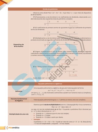 Matemática
54
PVE19_R4_MAT_A
Divisão de polinômios
Dispositivo de
Briot-Ruffini
Observe como dividir P(x) = 2x3
– 5x2
+ 3x – 4 por D(x) = x – 2 por meio do dispositivo
de ri t-Ru i i.
1.°) P i i a a rai d di i r e e i ie te d di ide d , b er a d a r-
dem decrescente dos expoentes de x do polinômio completo:
2 –5 3 –4
2
2.°) e i ie te d ri eir ter d u ie te i ua a e i ie te d ri eir
termo do dividendo:
2 –5 3 –4
2 2
3.°) u ti i a a rai d di i r e e i ie te ue i re etid e adi i a
r dut e trad a e u d e i ie te d di ide d , e re e d re u tad abai :
2 –5 3 –4
2 2 –1
2 · 2 + (–5)
4.°) Agora, multiplicamos a raiz do divisor pelo número escrito abaixo do segundo
e i ie te e adi i a re u tad e trad ter eir e i ie te, e re e d
o número encontrado abaixo e assim sucessivamente:
2 –5 3 –4
2 2 1
–1
2 · (–1) + 3
5.°) O último número encontrado é o resto da divisão:
2 –5 3 –4
2 2 1
–1 –2
2 · 1 + (–4)
Assim, Q(x) = 2x2
– x + 1 e R(x) = –2.
Equações polinomiais ou algébricas
Definição
Uma equação polinomial ou algébrica de grau n t da e ua da r a
anxn
+ an–1xn–1
+ an–2xn–2
+ ... + a1x + a0 = 0
em que a0, a1, ..., an a ad e i ie te e de er er reai u e ,
com n e an 0.
Teorema fundamental
da Álgebra
Toda equação polinomial de grau n ≥ 1 admite ao menos uma raiz complexa.
Multiplicidade de uma raiz
Dizemos que r é raiz de multiplicidade m 1 da e ua P 0 e, e e te e,
P r m
· Q(x) e Q(r) 0
ou seja, r é raiz de multiplicidade m de P(x) = 0 quando o polinômio P(x) é divisível por
r m
e di i e r r m+1
.
● Quando m = 1, dizemos que r é uma raiz simples;
● Quando m = 2, dupla;
● Quando m = 3, tripla; e assim por diante.
9 Exemplo:
O polinômio x4
+ 7x3
+ 15x2
+ 13x + 4 pode ser reescrito como (x + 1)3
· (x + 4). Dessa forma,
–1 é raiz de multiplicidade 3, enquanto – 4 é raiz simples.
PG19LP424SDM0_MIOLO_PVE19_4_MAT_LP.indb 54 27/05/2019 17:02:21
 