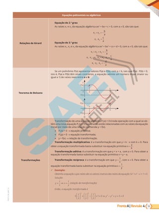 Frente | Revisão
A 55
4
PVE19_R4_MAT_A
Equações polinomiais ou algébricas
Relações de Girard
Equação do 2.º grau
As raízes x1 e x2 da equação algébrica ax2
+ bx + c = 0, com a 0, são tais que:
x x
b
a
1 2
+ = −
x x
c
a
1 2
⋅ =
Equação do 3.º grau
As raízes x1, x2 e x3 da equação algébrica ax3
+ bx2
d 0, a   0, tai ue:
x x x
b
a
1 2 3
+ + = −
x x x x x x
c
a
1 2 1 3 2 3
⋅ ⋅ ⋅
+ + =

x x x
d
a
1 2 3
⋅ ⋅ = −
Teorema de Bolzano
Se um polinômio P(x) apresenta valores P(a) e P(b), com a  b, tais que P(a) · P(b)  0,
isto é, P(a) e P(b) têm sinais contrários, a equação admite um número ímpar (maior ou
igual a 1) de raízes reais entre a e b:
y
y
a
a
0
0
P(a)
P(a)
P(b)
P(b)
x
x
b
b
Transformações
Tra r a de u a e ua a bri a P1(x) = 0 é toda operação com a qual se ob-
tém uma nova equação P2(y) = 0 cujas raízes estão relacionadas com as raízes da equação
i i ia r ei de u a re a e ida .
● P1(x) = 0 → equação primitiva;
● P2(y) = 0 → e ua tra r ada
● → re a de tra r a .
Transformação multiplicativa: a tra r a e ue         0. Para
bter a e ua tra r ada ba ta ub tituir a e ua primitiva x
y
k
= .
Transformação aditiva: a tra r a e ue a, a   0. Para bter a
e ua tra r ada ba ta ub tituir a e ua ri iti a a.
Transformação recíproca: a tra r a e ue y
x
=
1
, com x 0. Para obter a
e ua tra r ada ba ta ub tituir a e ua ri iti a x
y
=
1
.
9 Exemplo:
Obtenha a equação cujas raízes são os valores inversos das raízes da equação 5x3
+ x2
− x + 1 = 0.
Solução:
y
x
x
y
= ⇒ =
1 1
(relação de transformação)
Então, a equação transformada é
5
1 1 1
1 0 5 0
3 2
3 2
y y y
y y y





 +





 −





 + = ⇒ − + + =
PG19LP424SDM0_MIOLO_PVE19_4_MAT_LP.indb 55 27/05/2019 17:02:39
 