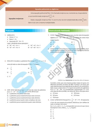 Matemática
56
PVE19_R4_MAT_A
Equações polinomiais ou algébricas
Equações recíprocas
Uma equação polinomial P(x) = 0 é chamada recíproca se, e somente se, é equivalente
a ua tra r ada re r a P
x
1
0





 = .
Dada a equação recíproca P(x) = 0, se r é uma raiz de multiplicidade m, então
1
r
tam-
bém é raiz com a mesma multiplicidade.
Praticando
1. (UERN-2015)
● Divisor: x x
2
+ ;
● Resto:1 7
- x;
● Quociente: 8 8 12
2
x x
− + .
Logo, o dividendo dessa operação é
a) 8 4 5 1
4 2
x x x
+ + +
b) 6 4 4 3
4 2
x x x
+ + +
c) 8 4 4 1
4 2
x x x
+ + +
d) 6 8 5 1
4 2
x x x
+ + +
2. (FGV-2015) Considere o polinômio P(x) tal que P
x
x x
3
1
2





 = + + . A
soma de todas as raízes da equação P x
3 7
( )= é igual a
a) -
1
9
b) -
1
3
c) 0
d)
5
9
e)
5
3
3. (UFJF–2016) Sabendo-se que 1 + i é uma das raízes do polinômio
p x x x x x x
( )= − + − + −
5 4 3 2
2 2 2 2, é correto afirmar que
a) o polinômio não possui raízes reais.
b) o polinômio possui exatamente duas raízes racionais.
c) o polinômio possui exatamente duas raízes distintas.
d) o polinômio possui quatro raízes complexas não reais.
e) o polinômio possui exatamente quatro raízes distintas.
Desenvolvendo Habilidades
1. C5:H21 (Famerp-2018) Sabendo-se que uma das raízes da equação
algébrica 2x3
– 3x2
– 72x – 35 = 0 é -
1
2
, a soma das outras duas
raízes é igual a
a) –3.
b) 3.
c) –2.
d) 1.
e) 2.
2. C5:H21(UFSM–2012) A figura a seguir mostra aVênus de Milo, atual-
mente exposta no Museu do Louvre em Paris. Cópias dessa famosa
estátua são encontradas em diversos locais.
Museu
do
Louvre,
Paris
(PROENÇA, Graça. História da arte. São Paulo: Ática, 2009. p.39. Adaptado.)
Considere, então, que uma empresa produz cópias em gesso, em
diferentes tamanhos, da Vênus de Milo. O tempo t, em horas, que
cada cópia leva para secar depende da sua altura h, em centímetros.
Sabe-se que a razão entre t e h é igual à raiz positiva do polinômio
P x x x x
( )= − − −
3 2
3 29 33. Considerando a aproximação 5 2 25
, ,
uma cópia da Vênus de Milo, com altura de 100cm, leva para secar:
a) 25 horas.
b) 50 horas.
c) 750 horas.
d) 100 horas.
e) 225 horas.
3. C5:H21 (UFSM-2014) A função f t t t
t
( )= + −
−
1
4
17 20
4
3 2
representa
o lucro de uma empresa de produtos eletrônicos (em milhões de
reais), no tempo t (em anos).
Se t1, t2 e t3, com t1  t2  t3, correspondem aos anos em que o lucro
da empresa é zero, então t t t
3 2 1
- - é igual a
a) 1.
b) 2.
c) 4.
d) 6.
e) 10.
PG19LP424SDM0_MIOLO_PVE19_4_MAT_LP.indb 56 27/05/2019 17:02:42
 