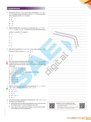 Frente | Revisão
A 57
4
PVE19_R4_MAT_A
Complementares
1. (Mackenzie-2014) Se , e são as raízes da equação x3
+ x2
+ px +
+ q = 0, onde p e q são coeficientes reais e = 1 –2i é uma das raízes
dessa equação, então · · é igual a:
a) 15.
b) 9.
c) –15.
d) –12.
e) –9.
2. (EsPCEx/AMAN-2016) Considere os polinômios p(x) = x80
+ 3x79
–
– x2 
– x – 1 e b(x) = x2
+ 2x – 3. Sendo r(x) o resto da divisão de p(x)
por b(x), o valor de r
1
2





 é igual a:
a) 0
b)
1
2
c) 1
d) 2
e)
5
2
3. (IME-2016) O polinômio x3
+ ax2
+ bx + c tem raízes reais , – e
1
.
Portanto o valor da soma b c ac
b
c
+ + +
2
2
é:
a) –2.
b) –1.
c) 0.
d) 1.
e) 2.
4. (ITA-2016) Seja p o polinômio dado por p x x x x
m n
( )= + −
8
2 , em que
os expoentes 8, m e n formam, nesta ordem, uma progressão geo-
métrica cuja soma dos termos é igual a 14. Considere as seguintes
afirmações:
I. x = 0 é uma raiz dupla de p.
II. x = 1 é uma raiz dupla de p.
III. p tem quatro raízes com parte imaginária não nula.
Destas, é(são) verdadeira(s)
a) apenas I.
b) apenas I e II.
c) apenas I e III.
d) apenas II e III.
e) I, II e III.
5. (IME-2015) Qual o resto da divisão do polinômio x26
– x25
– 6x24
+
+ 5x4
– 16x3
+ 3x2
pelo polinômio x3
– 3x2
– x + 3?
a) x2
+ x – 2
b) 6x2
– 4x + 3
c) 3x – 9
d) 6x2
–17x – 3
e) 6x + 1
6. (ITA-2015)Considereopolinômiopdadoporp(z)=18z3
+ z2
– 7z – 
em que é um número real.
a) Determine todos os valores de sabendo-se que p tem uma raiz
de módulo igual a 1 e parte imaginária não nula.
b) Para cada um dos valores de obtidos no item anterior, deter-
mine todas as raízes do polinômio p.
GABARITO ONLINE
1. Faça o download do aplicativo SAE Questões ou qualquer aplicativo
de leitura QR Code.
2. Abra o aplicativo e aponte para o QR Code ao lado.
3. O gabarito deste módulo será exibido em sua tela.
GABARITO E SOLUCIONÁRIO ONLINE
1. Faça o download do aplicativo SAE Questões ou qualquer
aplicativo de leitura QR Code.
2. Abra o aplicativo e aponte para um dos QR Codes ao lado para
acessar o gabarito ou o solucionário deste módulo.
PG19LP424SDM0_MIOLO_PVE19_4_MAT_LP.indb 57 27/05/2019 17:02:44
 