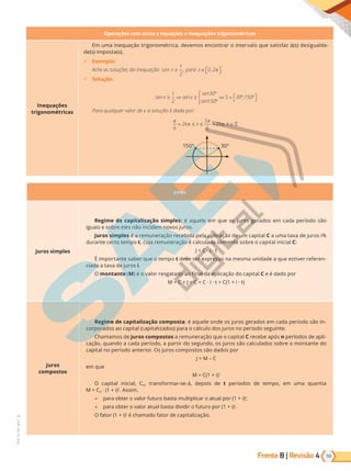 Frente B | Revisão 4 59
PVE19_R4_MAT_B
Operações com arcos e equações e inequações trigonométricas
Inequações
trigonométricas
Em uma inequação trigonométrica, devemos encontrar o intervalo que satisfaz à(s) desigualda-
de(s) imposta(s).
9 Exemplo:
Ache as soluções da inequação s n
e x ≥
1
2
, para x ∈ 
 

0 2
, π .
9 Solução:
senx senx
sen
sen
S
≥ ⇒ ≥
°
°
⇒ = ° °

 






1
2
30
150
30 150
,
Para qualquer valor de x a solução é dada por:
π
π
π
π
6
2
5
6
2
+ ≤ ≤ + ∈
k x k k
,
150° 30°
Juros
Juros simples
Regime de capitalização simples: é aquele em que os juros gerados em cada período são
iguais e sobre eles não incidem novos juros.
Juros simples é a remuneração recebida pela aplicação de um capital C a uma taxa de juros i%
durante certo tempo t, cuja remuneração é calculada somente sobre o capital inicial C:
J = C · i · t
É importante saber que o tempo t deve ser expresso na mesma unidade a que estiver referen-
ciada a taxa de juros i.
O montante (M) é o valor resgatado ao final da aplicação do capital C e é dado por
M = C + J = C + C · i · t = C(1 + i · t)
Juros
compostos
Regime de capitalização composta: é aquele onde os juros gerados em cada período são in-
corporados ao capital (capitalizados) para o cálculo dos juros no período seguinte.
Chamamos de juros compostos a remuneração que o capital C recebe após n períodos de apli-
cação, quando a cada período, a partir do segundo, os juros são calculados sobre o montante do
capital no período anterior. Os juros compostos são dados por
J = M – C
em que
M = C(1 + i)t
O capital inicial, C0, transformar-se-á, depois de t períodos de tempo, em uma quantia
M = C0 · (1 + i)t
. Assim,
● para obter o valor futuro basta multiplicar o atual por (1 + i)t
;
● para obter o valor atual basta dividir o futuro por (1 + i)t
.
O fator (1 + i)t
é chamado fator de capitalização.
PG19LP424SDM0_MIOLO_PVE19_4_MAT_LP.indb 59 27/05/2019 17:03:19
 