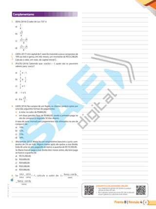 Frente B | Revisão 4 61
PVE19_R4_MAT_B
Complementares
1. (EEAr-2016) O valor de cos 735° é
a)
1
4
b)
3
4
c)
2 6
4
+
d)
2 6
8
+
2. (UERJ-2017) Um capital de C reais foi investido a juros compostos de
10% ao mês e gerou, em três meses, um montante de R$53.240,00.
Calcule o valor, em reais, do capital inicial C.
3. (PUCRJ-2016) Sabendo que cos( )
3 1
x = − , quais são os possíveis
valores para cos( )
x ?
a)
1
2
e -1.
b)
3
2
e
1
2
.
c)
1
2
e 1.
d) -1 e 5.
e) 0 e
3
2
.
4. (UERJ-2016) Na compra de um fogão, os clientes podem optar por
uma das seguintes formas de pagamento:
● à vista, no valor de R$860,00;
● em duas parcelas fixas de R$460,00, sendo a primeira paga no
ato da compra e a segunda 30 dias depois.
A taxa de juros mensal para pagamentos não efetuados no ato da
compra é de:
a) 10%.
b) 12%.
c) 15%.
d) 18%.
5. (Mackenzie-2012) Maria fez um empréstimo bancário a juros com-
postos de 5% ao mês. Alguns meses após ela quitou a sua dívida,
toda de uma só vez, pagando ao banco a quantia de R$10.584,00.
Se Maria tivesse pago a sua dívida dois meses antes, ela teria pago
ao banco a quantia de
a) R$10.200,00.
b) R$9.800,00.
c) R$9.600,00.
d) R$9.200,00.
e) R$9.000,00.
6. Se
cos
cos
s n
s n
x
y
e x
e y
+ = −1, calcule o valor de S
y y
x
y e y
e x
=
+
+
−
3cos 3sen
cos
cos
s n
s n
3 3
S
y y
x
y e y
e x
=
+
+
−
3cos 3sen
cos
cos
s n
s n
3 3
.
GABARITO ONLINE
1. Faça o download do aplicativo SAE Questões ou qualquer aplicativo
de leitura QR Code.
2. Abra o aplicativo e aponte para o QR Code ao lado.
3. O gabarito deste módulo será exibido em sua tela.
GABARITO E SOLUCIONÁRIO ONLINE
1. Faça o download do aplicativo SAE Questões ou qualquer
aplicativo de leitura QR Code.
2. Abra o aplicativo e aponte para um dos QR Codes ao lado para
acessar o gabarito ou o solucionário deste módulo.
PG19LP424SDM0_MIOLO_PVE19_4_MAT_LP.indb 61 27/05/2019 17:03:58
 