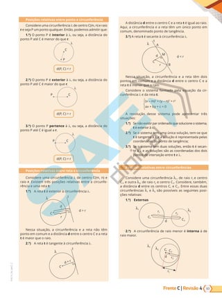 63
PVE19_R4_MAT_C
Frente C | Revisão 4
Posições relativas entre ponto e circunferência
Considere uma circunferência de centro C(m, n) e raio
r e seja P um ponto qualquer. Então, podemos admitir que:
1.º) O ponto P é interior à , ou seja, a distância do
ponto P até C é menor do que r.
C
P
d(P, C)  r
2.º) O ponto P é exterior à , ou seja, a distância do
ponto P até C é maior do que r.
C
P
d(P, C)  r
3.º) O ponto P pertence à , ou seja, a distância do
ponto P até C é igual a r.
C
P
d(P, C) = r
Posições relativas entre reta e circunferência
Considere uma circunferência de centro C(m, n) e
raio r. Existem três posições relativas entre a circunfe-
rência e uma reta t:
1.º) A reta t é exterior à circunferência .
r
C
d  r
d
t
Nessa situação, a circunferência e a reta não têm
ponto em comum e a distância d entre o centro C e a reta
t é maior que o raio.
2.º) A reta t é tangente à circunferência .
C
d = r
t
A distância d entre o centro C e a reta t é igual ao raio.
Aqui, a circunferência e a reta têm um único ponto em
comum, denominado ponto de tangência.
3.º) A reta t é secante à circunferência .
M
B
r
A
C
d  r
d
t
Nessa situação, a circunferência e a reta têm dois
pontos em comum e a distância d entre o centro C e a
reta t é menor que o raio.
Considere o sistema formado pela equação da cir-
cunferência e da reta t:
(x – m)2
+ (y – n)2
= r2
ax + by + c = 0
A resolução desse sistema pode apresentar três
situações:
1.º) Se não existir par ordenado que solucione o sistema,
t é exterior à .
2.º) Se o sistema tem uma única solução, tem-se que
t é tangente à e a solução é representada pelas
coordenadas do ponto de tangência;
3.º) Se o sistema tem duas soluções, então t é secan-
te à e as soluções são as coordenadas dos dois
pontos de interseção entre t e .
Posições relativas entre circunferências
Considere uma circunferência 1, de raio r1 e centro
C1, e outra 2, de raio r2 e centro C2. Considere, também,
a distância d entre os centros C1 e C2. Entre essas duas
circunferências 1 e 2 são possíveis as seguintes posi-
ções relativas:
1.º) Externas
1
2
r1
C1
C2
r2
d
2.º) A circunferência de raio menor é interna à de
raio maior.
1
2
r1
C1 C2
r2
d
PG19LP424SDM0_MIOLO_PVE19_4_MAT_LP.indb 63 27/05/2019 17:04:45
 
