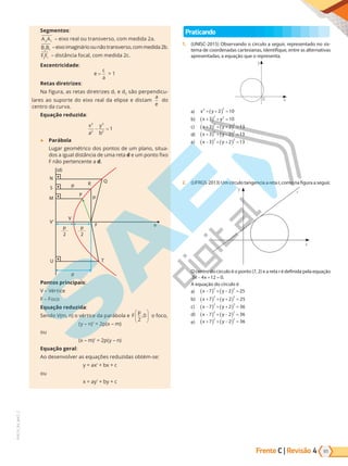 65
PVE19_R4_MAT_C
Frente C | Revisão 4
Segmentos:
A A
2 1
– eixo real ou transverso, com medida 2a.
B B
2 1
–eixoimaginárioounãotransverso,commedida2b.
F F
2 1
– distância focal, com medida 2c.
Excentricidade:
e
c
a
=  1
Retas diretrizes:
Na figura, as retas diretrizes d1 e d2 são perpendicu-
lares ao suporte do eixo real da elipse e distam
a
e
do
centro da curva.
Equação reduzida:
x
a
y
b
2
2
2
2
1
− =
● Parábola
Lugar geométrico dos pontos de um plano, situa-
dos a igual distância de uma reta d e um ponto fixo
F não pertencente a d.
(d)
N
S
M
p R
P p
Q
V
U
p
T
V’
p
2
p
2
F e
Pontos principais:
V – Vértice
F – Foco
Equação reduzida:
Sendo V(m, n) o vértice da parábola e F
p
2
0
,





 o foco,
(y – n)²
= 2p(x – m)
ou
(x – m)²
= 2p(y – n)
Equação geral:
Ao desenvolver as equações reduzidas obtém-se:
y = ax²
+ bx + c
ou
x = ay²
+ by + c
Praticando
1. (UNISC-2015) Observando o círculo a seguir, representado no sis-
tema de coordenadas cartesianas, identifique, entre as alternativas
apresentadas, a equação que o representa.
x
0
y
a) x y
2 2
2 10
+ =
+
( )
b) x y
+
( ) + =
3 10
2 2
c) x y
+
( ) + +
( ) =
3 2 13
2 2
d) x y
+
( ) + −
( ) =
3 2 13
2 2
e) x y
−
( ) + +
( ) =
3 2 13
2 2
2. (UFRGS-2013) Um círculo tangencia a reta r, como na figura a seguir.
y
x
r
O centro do círculo é o ponto (7, 2) e a reta r é definida pela equação
3 4 12 0
x x
− + = .
A equação do círculo é
a) x y
−
( ) −
( )
+ =
7 2 25
2 2
b) x y
+
( ) + +
( ) =
7 2 25
2 2
c) x y
−
( ) + +
( ) =
7 2 36
2 2
d) x y
−
( ) + −
( ) =
7 2 36
2 2
e) x y
+
( ) −
( )
+ =
7 2 36
2 2
PG19LP424SDM0_MIOLO_PVE19_4_MAT_LP.indb 65 27/05/2019 17:05:25
 