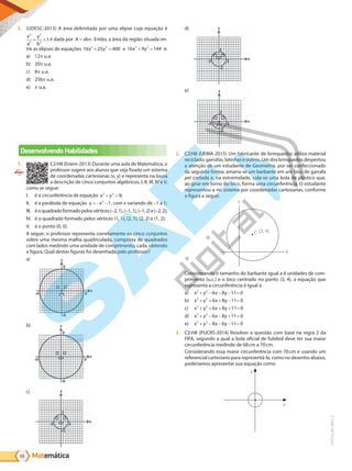 Matemática
66
PVE19_R4_MAT_C
3. (UDESC-2013) A área delimitada por uma elipse cuja equação é
x
a
y
b
2
2
2
2
1
+ = é dada por A ab
= π. Então, a área da região situada en-
tre as elipses de equações 16 25 400
2 2
x y
+ = e 16 9 144
2 2
x y
+ = é:
a) 12 u.a.
b) 20 u.a.
c) 8 u.a.
d) 256 u.a.
e) u.a.
Desenvolvendo Habilidades
1. C2:H8 (Enem-2013) Durante uma aula de Matemática, o
professor sugere aos alunos que seja fixado um sistema
de coordenadas cartesianas (x, y) e representa na lousa
a descrição de cinco conjuntos algébricos, I, II, III, IV e V,
como se segue:
I. é a circunferência de equação x y
2 2
9
+ = ;
II. é a parábola de equação y x
= − −
2
1, com x variando de –1 a 1;
III. éoquadradoformadopelosvértices(–2,1),(–1,1),(–1,2)e(–2,2);
IV. é o quadrado formado pelos vértices (1, 1), (2, 1), (2, 2) e (1, 2);
V. é o ponto (0, 0).
A seguir, o professor representa corretamente os cinco conjuntos
sobre uma mesma malha quadriculada, composta de quadrados
com lados medindo uma unidade de comprimento, cada, obtendo
a figura. Qual destas figuras foi desenhada pelo professor?
a)
b)
c)
d)
e)
2. C2:H8 (UEMA-2015) Um fabricante de brinquedos utiliza material
reciclado: garrafas, latinhas e outros. Um dos brinquedos despertou
a atenção de um estudante de Geometria, por ser confeccionado
da seguinte forma: amarra-se um barbante em um bico de garrafa
pet cortada e, na extremidade, cola-se uma bola de plástico que,
ao girar em torno do bico, forma uma circunferência. O estudante
representou-a no sistema por coordenadas cartesianas, conforme
a figura a seguir:
Y
C (3, 4)
X
Considerando o tamanho do barbante igual a 6 unidades de com-
primento (u.c.) e o bico centrado no ponto (3, 4), a equação que
representa a circunferência é igual a
a) x y x y
2 2
6 8 11 0
+ − − − =
b) x y x y
2 2
6 8 11 0
+ + − =
+
c) x y x y
2 2
6 8 11 0
+ + + =
+
d) x y x y
2 2
6 8 11 0
+ − + =
−
e) x y x y
2 2
8 6 11 0
+ − − =
−
3. C2:H8 (PUCRS-2014) Resolver a questão com base na regra 2 da
FIFA, segundo a qual a bola oficial de futebol deve ter sua maior
circunferência medindo de 68cm a 70cm.
Considerando essa maior circunferência com 70cm e usando um
referencial cartesiano para representá-la, como no desenho abaixo,
poderíamos apresentar sua equação como
y
x
PG19LP424SDM0_MIOLO_PVE19_4_MAT_LP.indb 66 27/05/2019 17:05:28
 