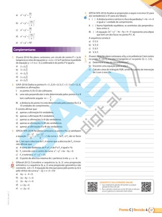 67
PVE19_R4_MAT_C
Frente C | Revisão 4
a) x y
2 2 35
+ =
π
b) x y
2 2
2
35
+ =






π
c) x y
2 2 70
+ =
π
d) x y
2 2
2
70
+ =






π
e) x y
2 2 2
70
+ =
Complementares
1. (Fuvest-2016) No plano cartesiano, um círculo de centro P = (a,b)
tangenciaasretasdeequaçõesy=xex=0.SePpertenceàparábola
de equação y = x2
e a  0, a ordenada b do ponto P é igual a
a) 2 2 2
+
b) 3 2 2
+
c) 4 2 2
+
d) 5 2 2
+
e) 6 2 2
+
2. (UFJF-2016) Dados os pontos A = (1,2), B = (3,5), C = (1,1) e D = (2,3),
considere as afirmações:
I. os pontos A, B e D são colineares.
II. uma reta perpendicular à reta determinada pelos pontos A e B
tem coeficiente angular m= −
2
3
.
III. a distância do ponto A à reta determinada pelos pontos B e C é
10 unidades de comprimento.
É correto afirmar que:
a) apenas a afirmação II é verdadeira.
b) apenas a afirmação III é verdadeira.
c) apenas as afirmações I e II são verdadeiras.
d) apenas as afirmações I e III são verdadeiras.
e) apenas as afirmações II e III são verdadeiras.
3. (EPCAr/AFA-2018) No plano cartesiano, os pontos P(x, y) satisfazem
a equação
x y
−
( ) +
+
( ) =
1
25
2
9
1
2 2
da curva . Se F1 e F2 são os focos
de , tais que a abscissa de F1 é menor que a abscissa de F2, é incor-
reto afirmar que
a) A soma das distâncias de P a F1 e de P a F2 é igual a 10.
b) F2 coincide com o centro da curva x y x y
2 2
6 4 0
+ + − = .
c) F2 é exterior a x y
2 2
25
+ = .
d) O ponto de abscissa máxima de pertence à reta y x
= − 8.
4. (ENaval-2012) Considere a sequência (a, b, 2) uma progressão
aritmética e a sequência (b, a, 2) uma progressão geométrica não
constante, a b
, . A equação da reta que passa pelo ponto (a, b) e
pelo vértice da curva y2
– 2y + x +3 = 0 é
a) 6 4 0
y x
− − =
b) 2 4 1 0
x y
− − =
c) 2 4 1 0
x y
− + =
d) x y
+ =
2 0
e) x y
− =
2 0
5. (EPCAr/AFA-2016) Analise as proporções a seguir e escreva (V) para
a(s) verdadeira(s) e (F) para a(s) falsa(s).
I. ( ) Adistânciaentreovérticeeofocodaparábolay2
+4x – 4 = 0
é igual a 1 unidade de comprimento.
II. ( ) Numa hipérbole equilátera, as assíntotas são perpendicu-
lares entre si.
III. ( )A equação 2 4 4 4 0
2 2
x y x y
+ − + =
− representa uma elipse
que tem um dos focos no ponto P(1, 4).
A sequência correta é:
a) F, F, V.
b) V, F, V.
c) F, V, F.
d) V, V, F.
6. (Fuvest-2016)Noplanocartesiano,xOy,acircunferênciaCtemcentro
no ponto P = ( )
2 1
, , e a reta t é tangente a C no ponto Q = −
( )
1 5
, .
a) Determine o raio da circunferência C.
b) Encontre uma equação para a reta t.
c) Calcule a área do triângulo PQR, sendo R o ponto de interseção
de t com o eixo Ox.
GABARITO ONLINE
1. Faça o download do aplicativo SAE Questões ou qualquer aplicativo
de leitura QR Code.
2. Abra o aplicativo e aponte para o QR Code ao lado.
3. O gabarito deste módulo será exibido em sua tela.
GABARITO E SOLUCIONÁRIO ONLINE
1. Faça o download do aplicativo SAE Questões ou qualquer
aplicativo de leitura QR Code.
2. Abra o aplicativo e aponte para um dos QR Codes ao lado para
acessar o gabarito ou o solucionário deste módulo.
PG19LP424SDM0_MIOLO_PVE19_4_MAT_LP.indb 67 27/05/2019 17:05:32
 
