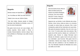 Biografia
Biografia:

Sara dos Santos Souza, filha de
Maria da Glória Carias dos

Samara nasceu em Ipiaú-BA no
dia 14 de Maio de 1998. Sua mãe chama-se

Santos e de Antônio Rodrigues
de Souza. Tem cinco irmãos.
Sara tem 13 anos, nasceu no

Nadeci Lima e seu pai, Antônio Carlos.

dia 15 de setembro de 2000.

Tem dois irmãos. Samara estuda no Colégio

Segundo ela, sua família é muito diferente das outras.

Municipal José Mendes de Andrade, cursa o 8º

Sorriem, chora, brinca, divide as dores e no momento

ano do ensino fundamental.

de ajudar os outros todos se comovem. Ela é muito

Ela gosta muito de sair com suas amigas, não
pratica esportes. Adora assistir a filmes e
novelas. Estuda bastante, namorar, dançar. Seu
time preferido é o Flamengo e seu estilo musical
é o Funk.

introspectiva, gosta de ficar reservada com suas dores.
Não gosta de pessoas insistentes. Seu sim é sim e seu
não é não. È movida pelas dores das pessoas. Não
gosta de ser feliz sozinha, detesta ver o sofrimento. É
bastante justa. Estuda no colégio Municipal José
Mendes de Andrade e gosta muito de lá pois coloca
sua criatividade para funcionar. Não gosta muito de
matemática. Valoriza seus amigos. Seus irmãos mais
velhos são bem protetores e ela fica chateada com
isso. Sua felicidade depende da felicidade dos outros
que estão ao ser redor.

 