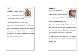 Biografia
Tatiele Matos é filha de José de
Oliveira e de Joselita dos Santos.
Tem cinco irmãs, três mais velhos
e são casados Nasceu no dia 30 de janeiro
no município de Ibirataia, ela e a irmã que são gêmea,
Tatiane, foram adotadas. Tatiele gosta muito de fazer
amizades, sua comida preferida é lasanha. Adora dar
festas, feriados. No momento está solteira, mas gosta
muito de se divertir e de viajar.

Biografia
Thailana Nery dos Santos
nasceu no dia 09 de Março de 2000,
no município de Ipiaú-Ba. Meus pais
chamam-se Maria São Pedro dos
Santos e Vivaldo Nery dos Santos. Tem três irmãs e
uma irmão. Gosto muito deles. Estuda no Colégio
José Mendes de Andrade. Gosta muito do colégio e
do ensino dos professores e da coordenadora.
Torce para o Flamengo. Suas frutas preferidas são
morango, maçã, goiaba. Gosta muito de novelas e
filmes de terror.

 