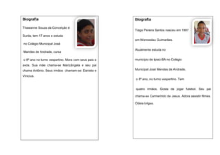 Biografia
Thawanne Souza da Conceição é

Biografia
Tiago Pereira Santos nasceu em 1997

Surda, tem 17 anos e estuda
em Wenceslau Guimarães.
no Colégio Municipal José
Mendes de Andrade, cursa
o 8º ano no turno vespertino. Mora com seus pais e

Atualmente estuda no
município de Ipiaú-BA no Colégio

avós. Sua mãe chama-se Marizângela e seu pai
chama Antônio. Seus irmãos chamam-se: Daniela e

Municipal José Mendes de Andrade,

Vinicius.
o 8º ano, no turno vespertino. Tem
quatro irmãos. Gosta de jogar futebol. Seu pai
chama-se Carmerindo de Jesus. Adora assistir filmes.
Odeia brigas.

 