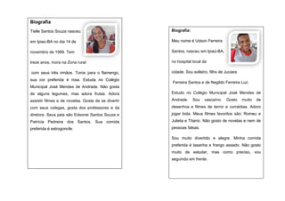 Biografia
Tielle Santos Souza nasceu

Biografia:

em Ipiaú-BA no dia 14 de

Meu nome é Udson Ferreira

novembro de 1999. Tem

Santos, nasceu em Ipiaú-BA,

treze anos, mora na Zona rural

no hospital local da

com seus três irmãos. Torce para o flamengo,

cidade. Sou solteiro, filho de Juciara

sua cor preferida é rosa. Estuda no Colégio

Ferreira Santos e de Negildo Ferreira Luz.

Municipal José Mendes de Andrade. Não gosta
de alguns legumes, mas adora frutas. Adora

Estudo no Colégio Municipal José Mendes de

assistir filmes e de novelas. Gosta de se divertir

Andrade.

com seus colegas, gosta dos professores e da

desenhos e filmes de terror e comédias. Adoro

diretora. Seus pais são Edsonei Santos Souza e

jogar bola. Meus filmes favoritos são: Romeu e

Patrícia Pedreira dos Santos. Sua comida

Julieta e Titanic. Não gosto de novelas e nem de

preferida é estrogonofe.

pessoas falsas.

Sou

vascaíno.

Gosto

muito

de

Sou muito divertido e alegre. Minha comida
preferida é lasanha e frango assado. Não gosto
muito de estudar, mas como preciso, vou
seguindo em frente.

 