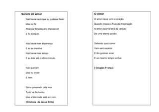 Soneto do Amor

O Amor

Não havia nada que eu pudesse fazer

O amor mexe com o coração

Mas eu fiz

Quando cresce o fruto da imaginação

Alcançar tal coisa era impossível

O amor está na letra da canção

E eu busquei.

De uma eterna paixão.

Não havia mais esperança

Sabendo que o amor

E eu as mantive

Vem sem esperar

Não havia mais tempo

É tão gostoso amar

E eu lutei até o último minuto.

E ao mesmo tempo sonhar.

Não queriam

( Douglas França)

Mas eu insisti
E falei.

Estou passando pela vida
Tudo vai fechando
Mas a felicidade está em mim.
(Cristiane de Jesus Brito)

 