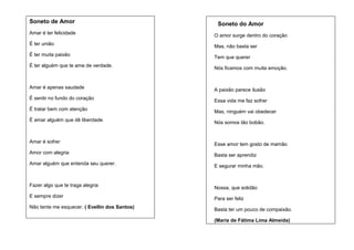Soneto de Amor

Soneto do Amor

Amar é ter felicidade

O amor surge dentro do coração

É ter união

Mas, não basta ser

É ter muita paixão

Tem que querer

É ter alguém que te ame de verdade.

Nós ficamos com muita emoção.

Amar é apenas saudade

A paixão parece ilusão

É sentir no fundo do coração

Essa vida me faz sofrer

É tratar bem com atenção

Mas, ninguém vai obedecer

É amar alguém que dê liberdade.

Nós somos tão bobão.

Amar é sofrer

Esse amor tem gosto de mamão

Amor com alegria

Basta ser aprendiz

Amar alguém que entenda seu querer.

E segurar minha mão.

Fazer algo que te traga alegria

Nossa, que solidão

E sempre dizer

Para ser feliz

Não tente me esquecer. ( Evellin dos Santos)

Basta ter um pouco de compaixão.
(Maria de Fátima Lima Almeida)

 