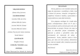 Apresentação
Poesia, palavra e sons reunidos numa arte

ORGANIZADORA:
Elania Silva Ferreira
COLABORADORES:
Caroline Telles da Silva
Juliana Bidu dos Santos

capaz de emocionar e sensibilizar o ledor. Com
a leitura de poesias, situações corriqueiras e
simplórias tronam-se inéditas, espetaculares e
surpreendem-nos num dado momento.
Essa pequena antologia foi criada pelos
poetas contemporâneos: alunos do 8º ano C.

Luciene Melo de Araújo

Essas produções poéticas foram parte das ações

Luciana Bidu dos Santos

desenvolvidas no projeto: Poesias em cena, no

Leiliane Purcino dos Santos Santana
Neide Ribeiro
ILUSTRAÇÂO
Douglas França
I EDIÇÂO, VOLUME I, 2013
EDITORA:

qual,

os

apreciar

educandos
a

instrumento

poesia
de

foram
e

estimulados

percebê-la

expressão

de

como
ideias

a
um
e

pensamentos. Assim, poderão sentir-se livres
para, por meio do texto poético, demonstrar
sua visão de mundo sobre temáticas presentes
em sua sociedade.
Boa leitura!
Elania Silva Ferreira

Colégio Municipal José Mendes de Andrade
Ipiaú-BA

( Professora de Língua Portuguesa)

 
