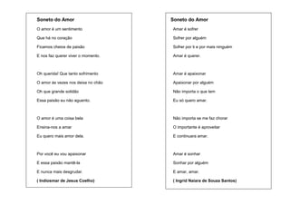 Soneto do Amor

Soneto do Amor

O amor é um sentimento

Amar é sofrer

Que há no coração

Sofrer por alguém

Ficamos cheios de paixão

Sofrer por ti e por mais ninguém

E nos faz querer viver o momento.

Amar é querer.

Oh querida! Que tanto sofrimento

Amar é apaixonar

O amor às vezes nos deixa no chão

Apaixonar por alguém

Oh que grande solidão

Não importa o que tem

Essa paixão eu não aguento.

Eu só quero amar.

O amor é uma coisa bela

Não importa se me faz chorar

Ensina-nos a amar

O importante é aproveitar

Eu quero mais amor dela.

E continuara amar.

Por você eu vou apaixonar

Amar é sonhar

E essa paixão mantê-la

Sonhar por alguém

E nunca mais desgrudar.

E amar, amar.

( Indiosmar de Jesus Coelho)

( Ingrid Naiara de Souza Santos)

 