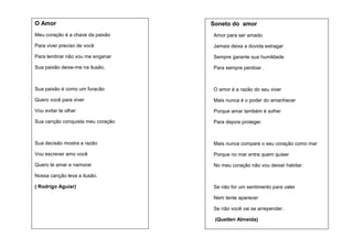 O Amor

Soneto do amor

Meu coração é a chave da paixão

Amor para ser amado

Para viver preciso de você

Jamais deixa a dúvida estragar

Para lembrar não vou me enganar

Sempre garante sua humildade

Sua paixão deixe-me na ilusão.

Para sempre perdoar .

Sua paixão é como um furacão

O amor é a razão do seu viver

Quero você para viver

Mais nunca é o poder do amanhecer

Vou evitar te olhar

Porque amar também é sofrer

Sua canção conquista meu coração.

Para depois proteger.

Sua decisão mostra a razão

Mais nunca compare o seu coração como mar

Vou escrever amo você

Porque no mar entra quem quiser

Quero te amar e namorar

No meu coração não vou deixar habitar.

Nossa canção leva a ilusão.
( Rodrigo Aguiar)

Se não for um sentimento para valer
Nem tente aparecer
Se não você vai se arrepender.
(Quetlen Almeida)

 