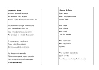 Soneto do Amor

Soneto do Amor

Eu faço o sentimento acontecer

Amar é querer

No sentimento é fácil ter clima

Viver e lutar para aproveitar

Destruo as dificuldades com uma simples rima.

E nunca sofrer.

Vou mostrar meu coração para todos ver

Amar é viver

Você é minha razão, minha sina.

Amar é libertar

Você é meu diamante achado na mina

Amar é lutar

Na esperança, há a certeza de te querer.

Curtir sua liberdade.

A esperança gera o sentimento

Amar é conclusão

Nasce entre nós uma paixão

Amar é experiência

Como rosa que brota no cimento.

E paixão.

No silêncio cresce a solidão

Amar é também dependência

Não precisa uma vida, bastam momentos

De um coração

Para te mostrar o amor do meu coração

Para não sofrer de ilusão. (Tatiele Matos)

(Paulo Marcos Silva)

 
