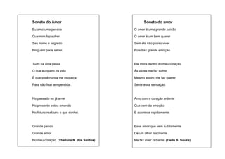 Soneto do Amor

Soneto do amor

Eu amo uma pessoa

O amor é uma grande paixão

Que mim faz sofrer

O amor é um bem querer

Seu nome é segredo

Sem ela não posso viver

Ninguém pode saber.

Pois traz grande emoção.

Tudo na vida passa

Ele mora dentro do meu coração

O que eu quero da vida

Às vezes me faz sofrer

É que você nunca me esqueça

Mesmo assim, me faz querer

Para não ficar arrependida.

Sentir essa sensação.

No passado eu já amei

Amo com o coração ardente

No presente estou amando

Que vem da emoção

No futuro realizará o que sonhei.

E acontece rapidamente.

Grande paixão

Esse amor que vem subitamente

Grande amor

De um olhar fascinante

No meu coração. (Thailana N. dos Santos)

Me faz viver radiante. (Tielle S. Souza)

 