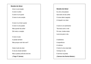 Soneto do Amor
Amor é uma traição

Soneto do Amor

O amor é sofrer

Eu amo uma pessoa

O amor é um querer

Que tanto me faz sofrer

O amor é uma canção.

O nome dele é segredo
A ninguém vou dizer.

O amor é um bem querer
O amor é uma paixão

O amor é um sentimento

Mas quando faz sofrer

Tão doce como o mel

Dói muito o coração.

Por isso, muitas vezes
Leva-nos para o céu.

O amor é tudo
A paixão também

A sabedoria

Mas porque você não vem?

A experiência
A vivência.

Gosto muito de amar

O amor é uma coisa bela

E de ser amado também

Começa no céu

Mas a paixão profunda não tem.

E termina na janela.

( Tiago P. Santos)

( Samara dos Santos Batista )

 