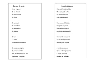 Soneto de amor

Soneto do Amor

Amar é querer

O amor é feito de solidão

É ser vibrante

Mas você pode sofrer

É emocionante

Se não souber viver

É sofrer.

Essa grande paixão.

É sabedoria

O amor sem felicidade

É experiência

Não pode ter paixão

É persistência

Porque dói o coração

É idolatria.

Junto com a infelicidade.

É fogo

O amor não pode sorrir

É razão

Se for capaz de chorar

Queimando no coração.

Mas ele pode superar.

É recuperar alegrias

A paixão pode viver

É pensar e confiar

Pois é melhor que morrer

Em seu amor todos os dias.

E não te esquecer.

(Sara dos S. Souza)

( Udson F. Santos)

 