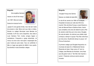 Biografia
Ana angélica Santana

Biografia
Douglas França dos Santos

nasceu no dia 24 de março

Nasceu na cidade de Ipiaú-BA,

em 1997. Mora em Ipiaú.

no dia 04 de Janeiro de 1998 na Fundação

Gosta de músicas funk e

Hospitalar de Ipiaú por volta das 09:32 da
manhã. Filho de Edna França e José Orlando e

gospel. É uma garota tímida, mas não tem medo

neto de Manoel Rosa e Edelvira Alves. Assim

de encarar a vida. Mora com sua mãe e irmãos.

que completou oito anos de idade foi para o Rio

Estuda no colégio Municipal José Mendes de

de Janeiro onde ficou por cinco anos. Douglas

Andrade, no 8º ano, turno vespertino. Seu ídolo é

fez aula de teatro. Ao retornar sua cidade natal

Luan Santana Tem muitos amigos legais e

começou a dançar no grupo: Pop Star onde ficou

verdadeiros. Frequenta a igreja adventista. Já

por dois anos. Atualmente dança no grupo: UZ

morou na zona rural, mas após a separação dos

Primus Evolucham.

pais mudou-se para Ipiaú. Sua cor preferida é
lilás e o lugar que gosta de refletir é seu quarto.

O primeiro colégio que Douglas frequentou no

Sua família é muito divertida e alegre.

município de Ipiaú foi o Hildebrando Nunes
Rezende em Ipiaú. Hoje cursa o 8° ano no
Colégio José Mendes de Andrade. Uma frase
que ele gosta muito é: “Ser feliz não importa o
sonho”. Pretende continuar sendo sempre
honesta.

 