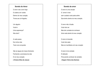 Soneto do Amor

Soneto de amor

O amor veio como fogo

O amor é uma canção

E acabou em vulcão

O amar é viver

Dentro do meu coração

sem cuidado você pode sofrer

Tronou-se um fogaréu.

Que tenho dentro do meu coração.

Um alguém

O amor não é ilusão

Você é

Você não ver

Uma esperança?

Mas tem vontade de conhecer

Nós dois?

Amor esta dentro do seu coração

A cada passo

O amor é diversão

Da minha vida

Você não sabe

Terei uma conquista.

Mas se manifestou em seu coração

São as águas de março fechando

O amor é de verdade

Fechando a promessa da vida

É delicado

E do meu coração.

Procurando conhecer de verdade.

( Viviane Silva de Jesus)

(Vagner Vieira dos Santos)

 