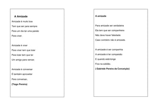 A Amizade

A amizade

Amizade é muito boa
Tem que ser para sempre

Para amizade ser verdadeira

Para um dia ter uma paixão

Ela tem que ser companheira

Para viver.

Não deve haver falsidade
Caso contrário não é amizade.

Amizade é viver
Para viver tem que lutar

A amizade é ser companhia

Para lutar tem que ter

A amizade é ter compaixão

Um amigo para vencer.

E quando está longe
Fica na solidão.

Amizade é conversar
É também aproveitar
Para conversar.
(Tiago Pereira)

( Gabriele Pereira da Conceição)

 