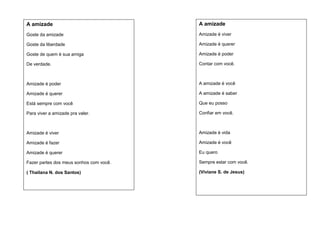 A amizade

A amizade

Goste da amizade

Amizade é viver

Goste da liberdade

Amizade é querer

Goste de quem é sua amiga

Amizade é poder

De verdade.

Contar com você.

Amizade é poder

A amizade é você

Amizade é querer

A amizade é saber

Está sempre com você

Que eu posso

Para viver a amizade pra valer.

Confiar em você.

Amizade é viver

Amizade é vida

Amizade é fazer

Amizade é você

Amizade é querer

Eu quero

Fazer partes dos meus sonhos com você.

Sempre estar com você.

( Thailana N. dos Santos)

(Viviane S. de Jesus)

 
