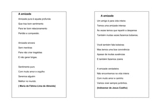 A amizade
Amizade pura é aquela profunda
Que traz bom sentimento
Para ter bom relacionamento
Perdão e compaixão.

Amizade sincera
Sem mentiras
Para não criar tragédias
E não gerar brigas.

Sentimento puro
Com muito amor e orgulho
Seremos alguém
Melhor no mundo.
( Maria de Fátima Lima de Almeida)

A amizade
Um amigo é para vida inteira
Temos uma amizade intensa
Às vezes temos que repartir a despensa
Também muitas vezes fazemos bobeiras.

Você também fala bobeiras
Mas temos uma boa convivência
Apesar de muitas ausências
E também fazemos zoeira

A amizade verdadeira
Não encontramos na vida inteira
Com muito amor e carinho
Vamos viver sempre juntinhos.
(Indiosmar de Jesus Coelho)

 