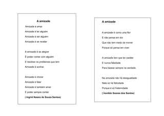 A amizade

A amizade

Amizade é amar
Amizade é ter alguém

A amizade é como uma flor

Amizade é ser alguém

E não pensa em dor

Amizade é se revelar.

Que não tem medo de morrer
Porque só pensa em viver.

A amizade é se alegrar
É poder contar com alguém

A amizade tem que ter caráter

E resolver os problemas que tem

E nunca falsidade

Amizade é sonhar.

Para basear sempre na verdade.

Amizade é chorar

Na amizade não há desigualdade

Amizade é falar

Nela só há felicidade

Amizade é também amar

Porque é só fraternidade.

E poder sempre contar.

( Iranildo Soares dos Santos)

( Ingrid Naiara de Souza Santos)

 