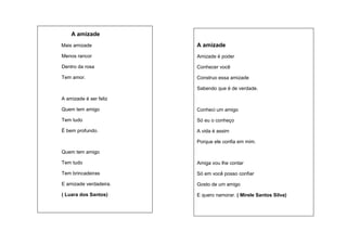 A amizade
Mais amizade

A amizade

Menos rancor

Amizade é poder

Dentro da rosa

Conhecer você

Tem amor.

Construo essa amizade
Sabendo que é de verdade.

A amizade é ser feliz
Quem tem amigo

Conheci um amigo

Tem tudo

Só eu o conheço

É bem profundo.

A vida é assim
Porque ele confia em mim.

Quem tem amigo
Tem tudo

Amiga vou lhe contar

Tem brincadeiras

Só em você posso confiar

E amizade verdadeira.

Gosto de um amigo

( Luara dos Santos)

E quero namorar. ( Mirele Santos Silva)

 