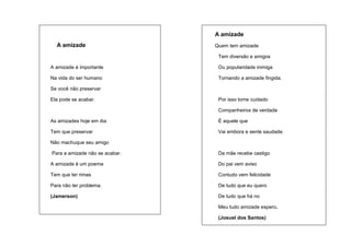 A amizade
A amizade

Quem tem amizade
Tem diversão e amigos

A amizade é importante

Ou popularidade inimiga

Na vida do ser humano

Tornando a amizade fingida.

Se você não preservar
Ela pode se acabar.

Por isso tome cuidado
Companheiros de verdade

As amizades hoje em dia

É aquele que

Tem que preservar

Vai embora e sente saudade.

Não machuque seu amigo
Para a amizade não se acabar.

Da mãe recebe castigo

A amizade é um poema

Do pai vem aviso

Tem que ter rimas

Contudo vem felicidade

Para não ter problema.

De tudo que eu quero

(Jamerson)

De tudo que há no
Meu tudo amizade espero.
(Josuel dos Santos)

 