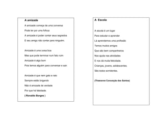 A amizade

A Escola

A amizade começa de uma conversa
Pode ter por uma fofoca

A escola é um lugar

A amizade é poder contar seus segredos

Para estudar e aprender

E seu amigo não contar para ninguém.

Lá aprendemos uma profissão
Temos muitos amigos

Amizade é uma coisa boa

Que são bem companheiros

Mas que pode terminar num fato ruim

Nos ajuda nas atividades

Amizade é algo bom

E nos dá muita felicidade.

Pois temos alguém para conversar e sair.

Crianças, jovens, adolescentes.
São todos sorridentes.

Amizade é que nem gato e rato
Sempre estão brigando
Não é amizade de verdade
Por que há falsidade.
( Ronaldo Borges )

(Thawanne Conceição dos Santos)

 