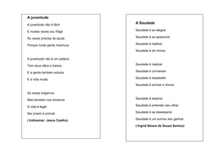 A juventude
A juventude não é fácil

A Saudade

E muitas vezes sou frágil

Saudade é se alegrar

Às vezes precisa de ajuda

Saudade é se apaixonar

Porque muita gente machuca

Saudade é realizar
Saudade é de chorar.

A juventude não é um palácio
Tem seus altos e baixos

Saudade é realizar

E a gente também estuda.

Saudade é conversar

E a vida muda

Saudade é desabafar
Saudade é sonhar e chorar.

Às vezes brigamos
Mas também nos amamos

Saudade é esperar

A vida é legal

Saudade é entender seu olhar

Ser jovem é animal.

Saudade é se desesperar

( Indiosmar Jesus Coelho)

Saudade é um sorriso seu ganhar.
( Ingrid Naiara de Souza Santos)

 