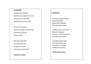 A saudade
A distância

Saudade não é esquecer
Pois nunca me esquecerei de você
Onde quer que você estiver

A distância separa amizades

Sempre estarei perto de você.

Mas jamais separa
Quando ela é verdadeira
Deixa grandes saudades.

Nunca vou te esquecer
Quando a situação não estiver boa

A distância tenta nos separar

A gente sai e fica a toa

Mas não conseguirá
Pois o meu amor é tão grande

Para não sofrer.

Que vale a pena esperar.

Não deixe de perceber

A Saudade me faz sofrer

Que você é meu viver

Com tanta falta de você
Vivo todos os instantes

As vezes vou chorar

Totalmente inquietante.

Para depois te reencontrar.
( Mirele Santos Silva)
( Quetlen Almeida)

(Douglas França)

 