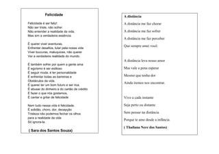 Felicidade
Felicidade é ser feliz!
Não ser triste, não sofrer
Não entender a realidade da vida,
Mas sim a verdadeira essência.
É querer viver aventuras,
Enfrentar desafios, lutar pela nossa vida
Viver loucuras, maluquices, não querer
Ver a verdadeira realidade do mundo.

A distância
A distância me faz chorar
A distância me faz sofrer
A distância me faz perceber
Que sempre amei você.

A distância leva nosso amor
É também sofrer por quem a gente ama
É egoísmo é ser estiloso
É seguir moda, é ter personalidade
É enfrentar todas as barreiras e
Obstáculos da vida.
É querer ter um bom futuro e ser rica.
É abusar do dinheiro e do cartão de crédito
É fazer o que nós gostamos,
É cantar e gritar de felicidade
Nem tudo nessa vida é felicidade.
É solidão, choro, dor, decepção
Tristeza não podemos fechar os olhos
para a realidade da vida
Só ignora-la.

( Sara dos Santos Souza)

Mas vale a pena esperar
Mesmo que tenha dor
Ainda iremos nos encontrar.

Vivo a cada instante
Seja perto ou distante
Sem pensar na distância
Porque te amo desde a infância.
( Thailana Nere dos Santos)

 