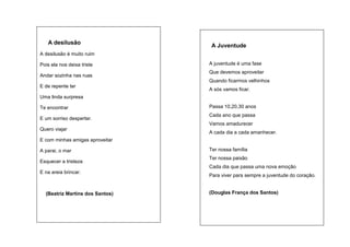 nça)

A desilusão

A Juventude

A desilusão é muito ruim
A juventude é uma fase

Pois ela nos deixa triste

Que devemos aproveitar

Andar sozinha nas ruas

Quando ficarmos velhinhos
E de repente ter

A sós vamos ficar.

Uma linda surpresa
Passa 10,20,30 anos

Te encontrar

Cada ano que passa

E um sorriso despertar.

Vamos amadurecer
Quero viajar

A cada dia a cada amanhecer.

E com minhas amigas aproveitar
Ter nossa família

A parai, o mar

Ter nossa paixão

Esquecer a tristeza

Cada dia que passa uma nova emoção
E na areia brincar.

Para viver para sempre a juventude do coração.

(Douglas França dos Santos)

(Beatriz Martins dos Santos)
(Douglas)

(Douglas França)

 